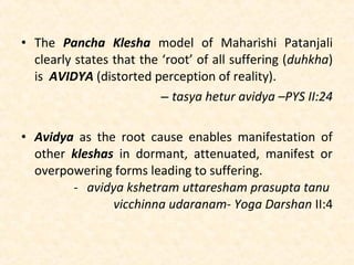 • The Pancha Klesha model of Maharishi Patanjali
clearly states that the ‘root’ of all suffering (duhkha)
is AVIDYA (distorted perception of reality).
– tasya hetur avidya –PYS II:24
• Avidya as the root cause enables manifestation of
other kleshas in dormant, attenuated, manifest or
overpowering forms leading to suffering.
- avidya kshetram uttaresham prasupta tanu
vicchinna udaranam- Yoga Darshan II:4
 