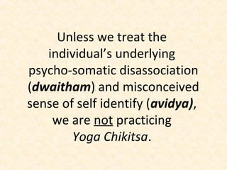 Unless we treat the
individual’s underlying
psycho-somatic disassociation
(dwaitham) and misconceived
sense of self identify (avidya),
we are not practicing
Yoga Chikitsa.
 