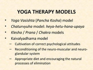YOGA THERAPY MODELS
• Yoga Vasishta (Pancha Kosha) model
• Chaturvyuha model: heya-hetu-hana-upaya
• Klesha / Prana / Chakra models
• Kaivalyadhama model
– Cultivation of correct psychological attitudes
– Reconditioning of the neuro-muscular and neuro-
glandular system
– Appropriate diet and encouraging the natural
processes of elimination
 