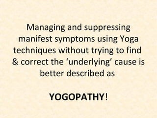 Managing and suppressing
manifest symptoms using Yoga
techniques without trying to find
& correct the ‘underlying’ cause is
better described as
YOGOPATHY!
 