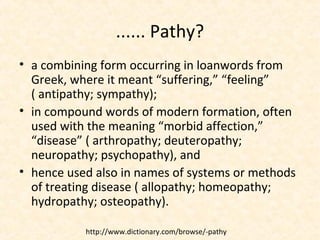 ...... Pathy?
• a combining form occurring in loanwords from
Greek, where it meant “suffering,” “feeling”
( antipathy; sympathy);
• in compound words of modern formation, often
used with the meaning “morbid affection,”
“disease” ( arthropathy; deuteropathy;
neuropathy; psychopathy), and
• hence used also in names of systems or methods
of treating disease ( allopathy; homeopathy;
hydropathy; osteopathy).
http://www.dictionary.com/browse/-pathy
 