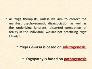 • As Yoga therapists, unless we aim to correct the
manifest psycho-somatic disassociation as well as
the underlying ignorant, distorted perception of
reality in the individual, we are not practicing Yoga
Chikitsa.
• Yoga Chikitsa is based on salutogenesis
• Yogopathy is based on pathogenesis
 
