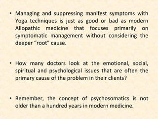• Managing and suppressing manifest symptoms with
Yoga techniques is just as good or bad as modern
Allopathic medicine that focuses primarily on
symptomatic management without considering the
deeper “root” cause.
• How many doctors look at the emotional, social,
spiritual and psychological issues that are often the
primary cause of the problem in their clients?
• Remember, the concept of psychosomatics is not
older than a hundred years in modern medicine.
 