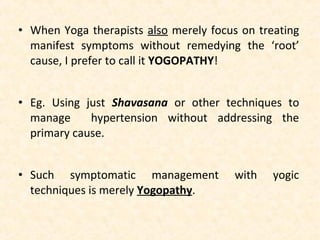 • When Yoga therapists also merely focus on treating
manifest symptoms without remedying the ‘root’
cause, I prefer to call it YOGOPATHY!
• Eg. Using just Shavasana or other techniques to
manage hypertension without addressing the
primary cause.
• Such symptomatic management with yogic
techniques is merely Yogopathy.
 