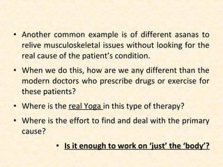 • Another common example is of different asanas to
relive musculoskeletal issues without looking for the
real cause of the patient’s condition.
• When we do this, how are we any different than the
modern doctors who prescribe drugs or exercise for
these patients?
• Where is the real Yoga in this type of therapy?
• Where is the effort to find and deal with the primary
cause?
• Is it enough to work on ‘just’ the ‘body’?
 