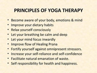 PRINCIPLES OF YOGA THERAPY
• Become aware of your body, emotions & mind
• Improve your dietary habits
• Relax yourself consciously
• Let your breathing be calm and deep
• Let your mind focus inwardly
• Improve flow of Healing Prana
• Fortify yourself against omnipresent stressors.
• Increase your self-reliance and self-confidence
• Facilitate natural emanation of waste.
• Self responsibility for health and happiness.
 