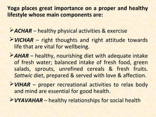 Yoga places great importance on a proper and healthy
lifestyle whose main components are:
ACHAR – healthy physical activities & exercise
VICHAR – right thoughts and right attitude towards
life that are vital for wellbeing.
AHAR – healthy, nourishing diet with adequate intake
of fresh water; balanced intake of fresh food, green
salads, sprouts, unrefined cereals & fresh fruits.
Sattwic diet, prepared & served with love & affection.
VIHAR – proper recreational activities to relax body
and mind are essential for good health.
VYAVAHAR – healthy relationships for social health
 