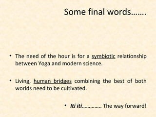 • The need of the hour is for a symbiotic relationship
between Yoga and modern science.
• Living, human bridges combining the best of both
worlds need to be cultivated.
• Iti iti………….. The way forward!
Some final words…….
 