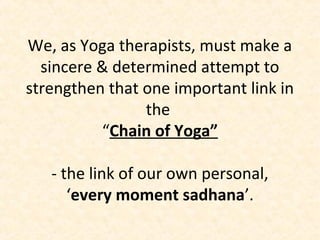 We, as Yoga therapists, must make a
sincere & determined attempt to
strengthen that one important link in
the
“Chain of Yoga”
- the link of our own personal,
‘every moment sadhana’.
 