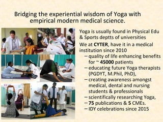 Bridging the experiential wisdom of Yoga with
empirical modern medical science.
Yoga is usually found in Physical Edu
& Sports deptts of universities
We at CYTER, have it in a medical
institution since 2010
– quality of life enhancing benefits
for ~ 45000 patients
– educating future Yoga therapists
(PGDYT, M.Phil, PhD),
– creating awareness amongst
medical, dental and nursing
students & professionals
– scientifically researching Yoga,
– 75 publications & 5 CMEs.
– IDY celebrations since 2015
 