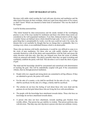 GIST OF BAGHAVAT GITA 
Devotees with stable mind worship the Lord with pure devotion and meditation and the 
other kind of devotees do their worships, which are a part from observation of five senses 
so shall I know! Which one deemed as better kind of realization? This was the doubt of 
Sri Arjuna! 
Lord Sri Krishna answered him. 
“The whole hearted by duty-consciousness and the steady minded of the worshipping 
practice is one of the ways needed for meditation and those who follow these norms are 
considered as the well acquainted meditators. Even then, balanced mind in all the stages 
is needed. Senses are habitual slaves which should be kept aside. To be in a search of the 
great thing that is unexplainable by words, even the eyes could not scale it by vision, the 
domain that is not reachable by thought that has no change-that is unshakable. But it is 
existing every where, in an established firmness which is un-destroyable. 
Those who are desirous with bodily attachments, it would be very difficult to come in to 
the circle of pure meditation. For those who are with earthly clutches and if they 
surrender themselves with all the duties and responsibilities with the God, and ensure the 
entire devotion with him only; then they are released soon from the ocean of rebirths 
which are annexed with deaths. This deed is possible when they set apart everything and 
confidently establish the purity with God. This devotion is set to reach the shore of grace 
of god. 
The mind and the knowledge should be concentrated and centralized with determination 
of reaching the goal. This will be undoubtedly coupled with goal. If the concentration 
vibrates, then try through practical meditation. 
· People with over- anguish and strong desire are committed to all big offences. If they 
are admitted to govern, the justice will vanish. 
· For the sake of a country, a city shall be sacrificed; for the sake of a city, a village 
shall be sacrificed, for the sake of a village, a family shall be sacrificed. 
· The scholars do not have the feeling of wail about those who were dead and the 
geniuses do not feel grief about those who are living the lives with unworthiness. 
· The people with the knowledge have attachment towards duties. Those who have no 
knowledge do not have attachment towards duties. 
· A person who does not have attachment, towards anything gets freedom from 
worldly affairs. That person has got stability in wisdom. That person performs duty 
with devotion. That duty may also slip down a person who does not celebrate victory, 
 