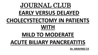JOURNAL CLUB
EARLY VERSUS DELAYED
CHOLECYSTECTOMY IN PATIENTS
WITH
MILD TO MODERATE
ACUTE BILIARY PANCREATITIS
Dr. ARAVIND.T.K
 
