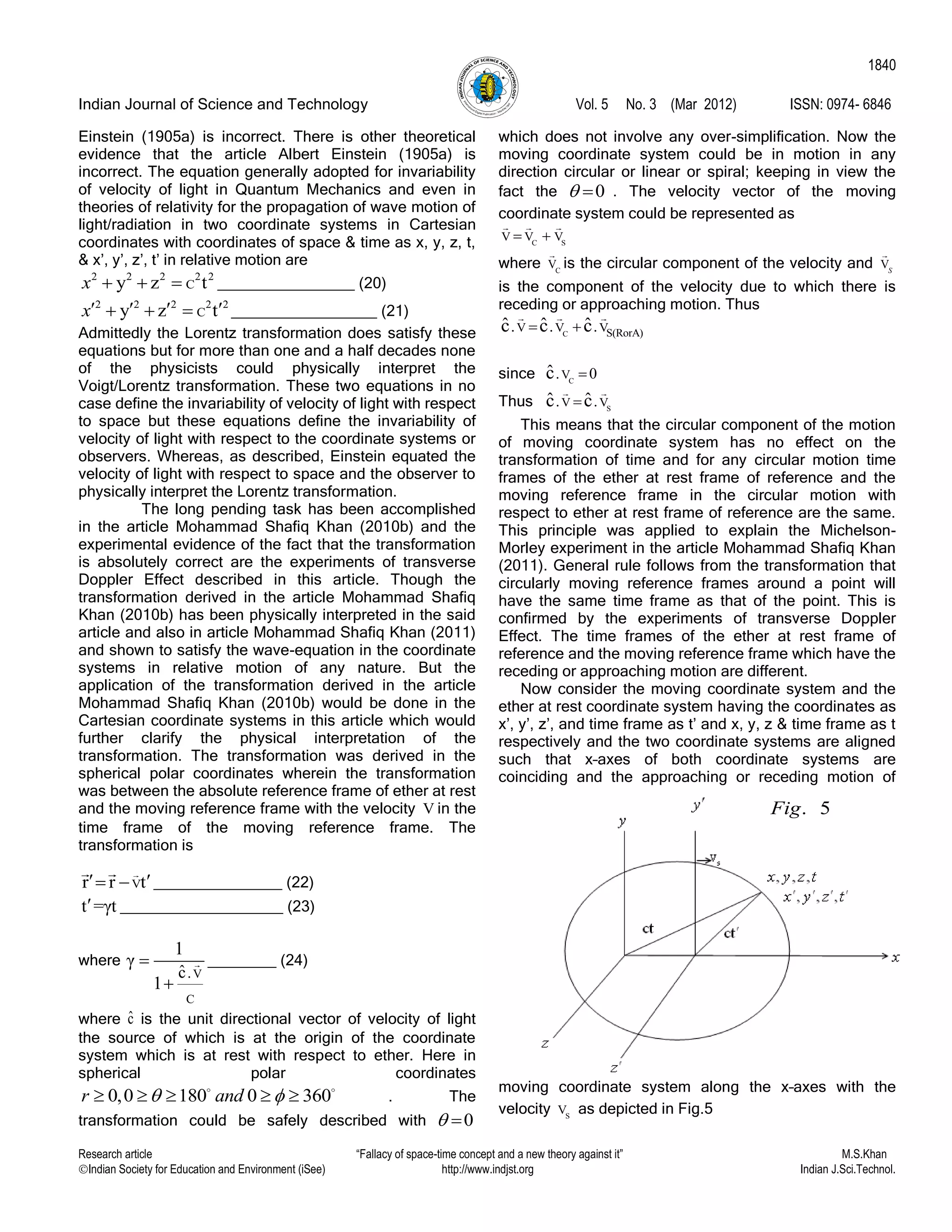 Indian Journal of Science and Technology Vol. 5 No. 3 (Mar 2012) ISSN: 0974- 6846
Research article “Fallacy of space-time concept and a new theory against it” M.S.Khan
Indian Society for Education and Environment (iSee) http://www.indjst.org Indian J.Sci.Technol.
1840
Einstein (1905a) is incorrect. There is other theoretical
evidence that the article Albert Einstein (1905a) is
incorrect. The equation generally adopted for invariability
of velocity of light in Quantum Mechanics and even in
theories of relativity for the propagation of wave motion of
light/radiation in two coordinate systems in Cartesian
coordinates with coordinates of space & time as x, y, z, t,
& x‟, y‟, z‟, t‟ in relative motion are
2 2 2 2 2
Cy z tx    ________________ (20)
2 2 2 2 2
Cy z tx      _________________ (21)
Admittedly the Lorentz transformation does satisfy these
equations but for more than one and a half decades none
of the physicists could physically interpret the
Voigt/Lorentz transformation. These two equations in no
case define the invariability of velocity of light with respect
to space but these equations define the invariability of
velocity of light with respect to the coordinate systems or
observers. Whereas, as described, Einstein equated the
velocity of light with respect to space and the observer to
physically interpret the Lorentz transformation.
The long pending task has been accomplished
in the article Mohammad Shafiq Khan (2010b) and the
experimental evidence of the fact that the transformation
is absolutely correct are the experiments of transverse
Doppler Effect described in this article. Though the
transformation derived in the article Mohammad Shafiq
Khan (2010b) has been physically interpreted in the said
article and also in article Mohammad Shafiq Khan (2011)
and shown to satisfy the wave-equation in the coordinate
systems in relative motion of any nature. But the
application of the transformation derived in the article
Mohammad Shafiq Khan (2010b) would be done in the
Cartesian coordinate systems in this article which would
further clarify the physical interpretation of the
transformation. The transformation was derived in the
spherical polar coordinates wherein the transformation
was between the absolute reference frame of ether at rest
and the moving reference frame with the velocity V in the
time frame of the moving reference frame. The
transformation is
Vr r t   _______________ (22)
t =γt ___________________ (23)
where
V
C
.ˆc
1
γ
1


________ (24)
where ˆc is the unit directional vector of velocity of light
the source of which is at the origin of the coordinate
system which is at rest with respect to ether. Here in
spherical polar coordinates
0,0 180 0 360r and      . The
transformation could be safely described with 0 
which does not involve any over-simplification. Now the
moving coordinate system could be in motion in any
direction circular or linear or spiral; keeping in view the
fact the 0  . The velocity vector of the moving
coordinate system could be represented as
C S
V V V 
where C
V is the circular component of the velocity and VS
is the component of the velocity due to which there is
receding or approaching motion. Thus
C S(RorA)V V V. . .ˆ ˆ ˆc c c 
since C
V. 0ˆc 
Thus S
V V. .ˆ ˆc c
This means that the circular component of the motion
of moving coordinate system has no effect on the
transformation of time and for any circular motion time
frames of the ether at rest frame of reference and the
moving reference frame in the circular motion with
respect to ether at rest frame of reference are the same.
This principle was applied to explain the Michelson-
Morley experiment in the article Mohammad Shafiq Khan
(2011). General rule follows from the transformation that
circularly moving reference frames around a point will
have the same time frame as that of the point. This is
confirmed by the experiments of transverse Doppler
Effect. The time frames of the ether at rest frame of
reference and the moving reference frame which have the
receding or approaching motion are different.
Now consider the moving coordinate system and the
ether at rest coordinate system having the coordinates as
x‟, y‟, z‟, and time frame as t‟ and x, y, z & time frame as t
respectively and the two coordinate systems are aligned
such that x–axes of both coordinate systems are
coinciding and the approaching or receding motion of
moving coordinate system along the x–axes with the
velocity S
V as depicted in Fig.5
. 5Fig
 
