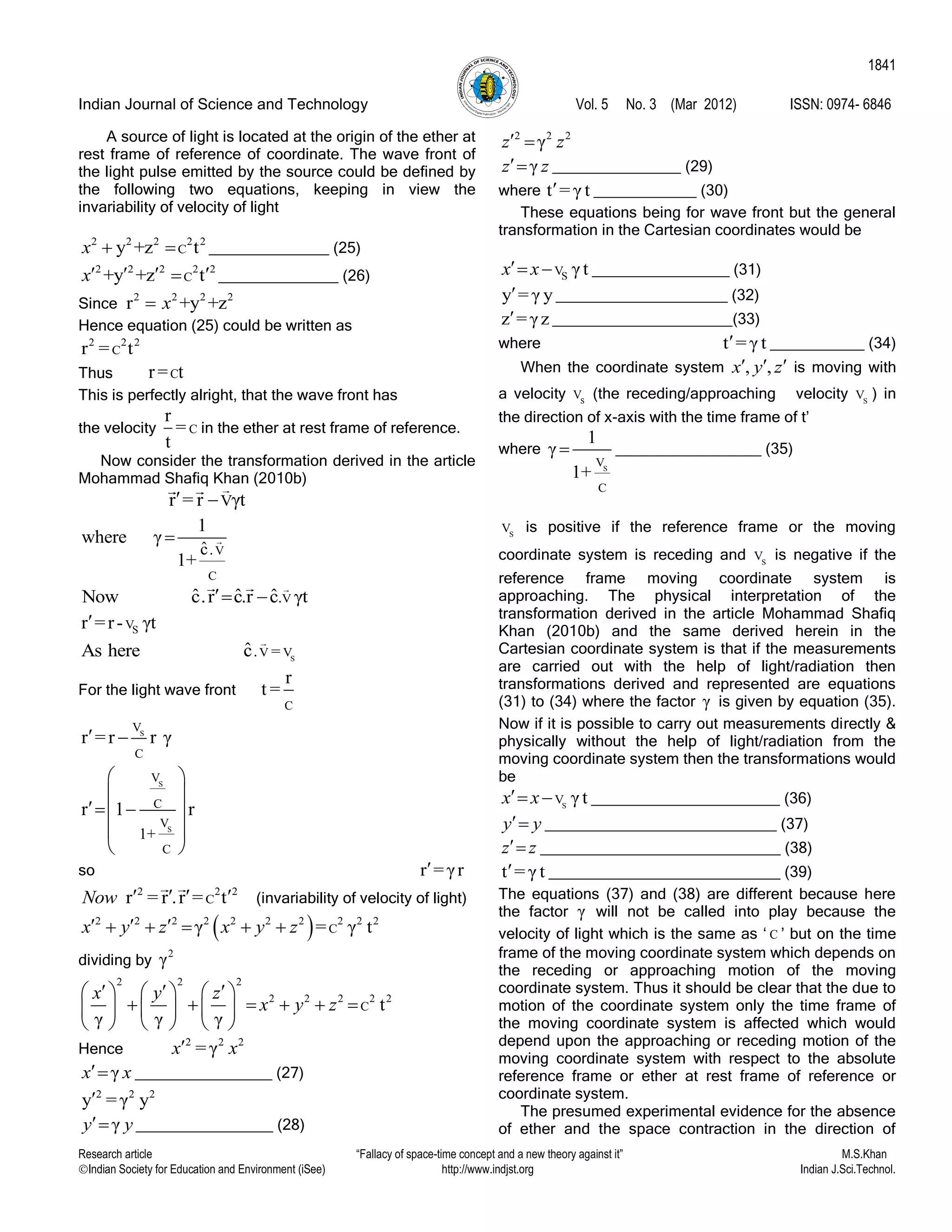 Indian Journal of Science and Technology Vol. 5 No. 3 (Mar 2012) ISSN: 0974- 6846
Research article “Fallacy of space-time concept and a new theory against it” M.S.Khan
Indian Society for Education and Environment (iSee) http://www.indjst.org Indian J.Sci.Technol.
1841
A source of light is located at the origin of the ether at
rest frame of reference of coordinate. The wave front of
the light pulse emitted by the source could be defined by
the following two equations, keeping in view the
invariability of velocity of light
2 2 2 2 2
Cy +z tx   ______________ (25)
2 2 2 2 2
C+y +z tx    ______________ (26)
Since
2 2 2 2
r +y +zx
Hence equation (25) could be written as
2 2 2
Cr = t
Thus Cr= t
This is perfectly alright, that the wave front has
the velocity C
r
=
t
in the ether at rest frame of reference.
Now consider the transformation derived in the article
Mohammad Shafiq Khan (2010b)
Vr = r γt 
V
C
.ˆc
1
where γ
1+

V.ˆ ˆ ˆNow c.r c.r c γt 
SVr =r- γt
S
V V. =ˆAs here c
For the light wave front
C
r
t =
S
V
C
r =r r γ 
S
S
V
C
V
C
1+
r 1 r
 
 
  
 
 
so r = γr
2 2 2
Cr = r .r = tNow     (invariability of velocity of light)
 2 2 2 2 2 2 2 2 2 2
Cγ = γ tx y z x y z      
dividing by
2
γ
2 2 2
2 2 2 2 2
C t
γ γ γ
x y z
x y z
       
          
     
Hence
2 2 2
= γx x
γx x ________________ (27)
2 2 2
y = γ y
γy y ________________ (28)
2 2 2
γz z 
γz z _______________ (29)
where t = γ t ____________ (30)
These equations being for wave front but the general
transformation in the Cartesian coordinates would be
SV γtx x  ________________ (31)
y = γ y ____________________ (32)
z = γz _____________________(33)
where t = γ t ___________ (34)
When the coordinate system , ,x y z   is moving with
a velocity sV (the receding/approaching velocity S
V ) in
the direction of x-axis with the time frame of t‟
where
S
V
C
1
γ
1+
 _________________ (35)
S
V is positive if the reference frame or the moving
coordinate system is receding and S
V is negative if the
reference frame moving coordinate system is
approaching. The physical interpretation of the
transformation derived in the article Mohammad Shafiq
Khan (2010b) and the same derived herein in the
Cartesian coordinate system is that if the measurements
are carried out with the help of light/radiation then
transformations derived and represented are equations
(31) to (34) where the factor γ is given by equation (35).
Now if it is possible to carry out measurements directly &
physically without the help of light/radiation from the
moving coordinate system then the transformations would
be
S
V γ tx x  ______________________ (36)
y y ___________________________ (37)
z z ____________________________ (38)
t = γ t ___________________________ (39)
The equations (37) and (38) are different because here
the factor γ will not be called into play because the
velocity of light which is the same as „ C ‟ but on the time
frame of the moving coordinate system which depends on
the receding or approaching motion of the moving
coordinate system. Thus it should be clear that the due to
motion of the coordinate system only the time frame of
the moving coordinate system is affected which would
depend upon the approaching or receding motion of the
moving coordinate system with respect to the absolute
reference frame or ether at rest frame of reference or
coordinate system.
The presumed experimental evidence for the absence
of ether and the space contraction in the direction of
 