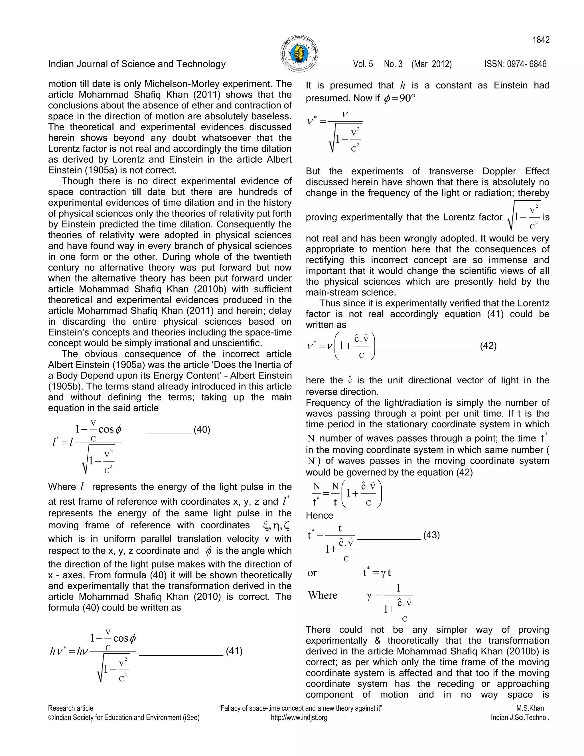 Indian Journal of Science and Technology Vol. 5 No. 3 (Mar 2012) ISSN: 0974- 6846
Research article “Fallacy of space-time concept and a new theory against it” M.S.Khan
Indian Society for Education and Environment (iSee) http://www.indjst.org Indian J.Sci.Technol.
1842
motion till date is only Michelson-Morley experiment. The
article Mohammad Shafiq Khan (2011) shows that the
conclusions about the absence of ether and contraction of
space in the direction of motion are absolutely baseless.
The theoretical and experimental evidences discussed
herein shows beyond any doubt whatsoever that the
Lorentz factor is not real and accordingly the time dilation
as derived by Lorentz and Einstein in the article Albert
Einstein (1905a) is not correct.
Though there is no direct experimental evidence of
space contraction till date but there are hundreds of
experimental evidences of time dilation and in the history
of physical sciences only the theories of relativity put forth
by Einstein predicted the time dilation. Consequently the
theories of relativity were adopted in physical sciences
and have found way in every branch of physical sciences
in one form or the other. During whole of the twentieth
century no alternative theory was put forward but now
when the alternative theory has been put forward under
article Mohammad Shafiq Khan (2010b) with sufficient
theoretical and experimental evidences produced in the
article Mohammad Shafiq Khan (2011) and herein; delay
in discarding the entire physical sciences based on
Einstein‟s concepts and theories including the space-time
concept would be simply irrational and unscientific.
The obvious consequence of the incorrect article
Albert Einstein (1905a) was the article „Does the Inertia of
a Body Depend upon its Energy Content‟ – Albert Einstein
(1905b). The terms stand already introduced in this article
and without defining the terms; taking up the main
equation in the said article
_________(40)
Where l represents the energy of the light pulse in the
at rest frame of reference with coordinates x, y, z and
*
l
represents the energy of the same light pulse in the
moving frame of reference with coordinates 
which is in uniform parallel translation velocity v with
respect to the x, y, z coordinate and  is the angle which
the direction of the light pulse makes with the direction of
x – axes. From formula (40) it will be shown theoretically
and experimentally that the transformation derived in the
article Mohammad Shafiq Khan (2010) is correct. The
formula (40) could be written as
2
2
V
C
V
C
1 cos
1
h h

 



________________ (41)
It is presumed that h is a constant as Einstein had
presumed. Now if 90  
2
2
V
C
1

 


But the experiments of transverse Doppler Effect
discussed herein have shown that there is absolutely no
change in the frequency of the light or radiation; thereby
proving experimentally that the Lorentz factor
2
2
V
C
1 is
not real and has been wrongly adopted. It would be very
appropriate to mention here that the consequences of
rectifying this incorrect concept are so immense and
important that it would change the scientific views of all
the physical sciences which are presently held by the
main-stream science.
Thus since it is experimentally verified that the Lorentz
factor is not real accordingly equation (41) could be
written as
. V
C
ˆc
1   
  
 
___________________ (42)
here the ˆc is the unit directional vector of light in the
reverse direction.
Frequency of the light/radiation is simply the number of
waves passing through a point per unit time. If t is the
time period in the stationary coordinate system in which
N number of waves passes through a point; the time
*
t
in the moving coordinate system in which same number (
N ) of waves passes in the moving coordinate system
would be governed by the equation (42)
. V
C
N N ˆc
1
t t
 
  
 
Hence
*
. V
C
ˆc
t
t =
1+
____________ (43)
*
or t =γt
. V
C
ˆc
1
Where γ =
1+
There could not be any simpler way of proving
experimentally & theoretically that the transformation
derived in the article Mohammad Shafiq Khan (2010b) is
correct; as per which only the time frame of the moving
coordinate system is affected and that too if the moving
coordinate system has the receding or approaching
component of motion and in no way space is
2
2
*
V
C
V
C
1 cos
1
l l



 