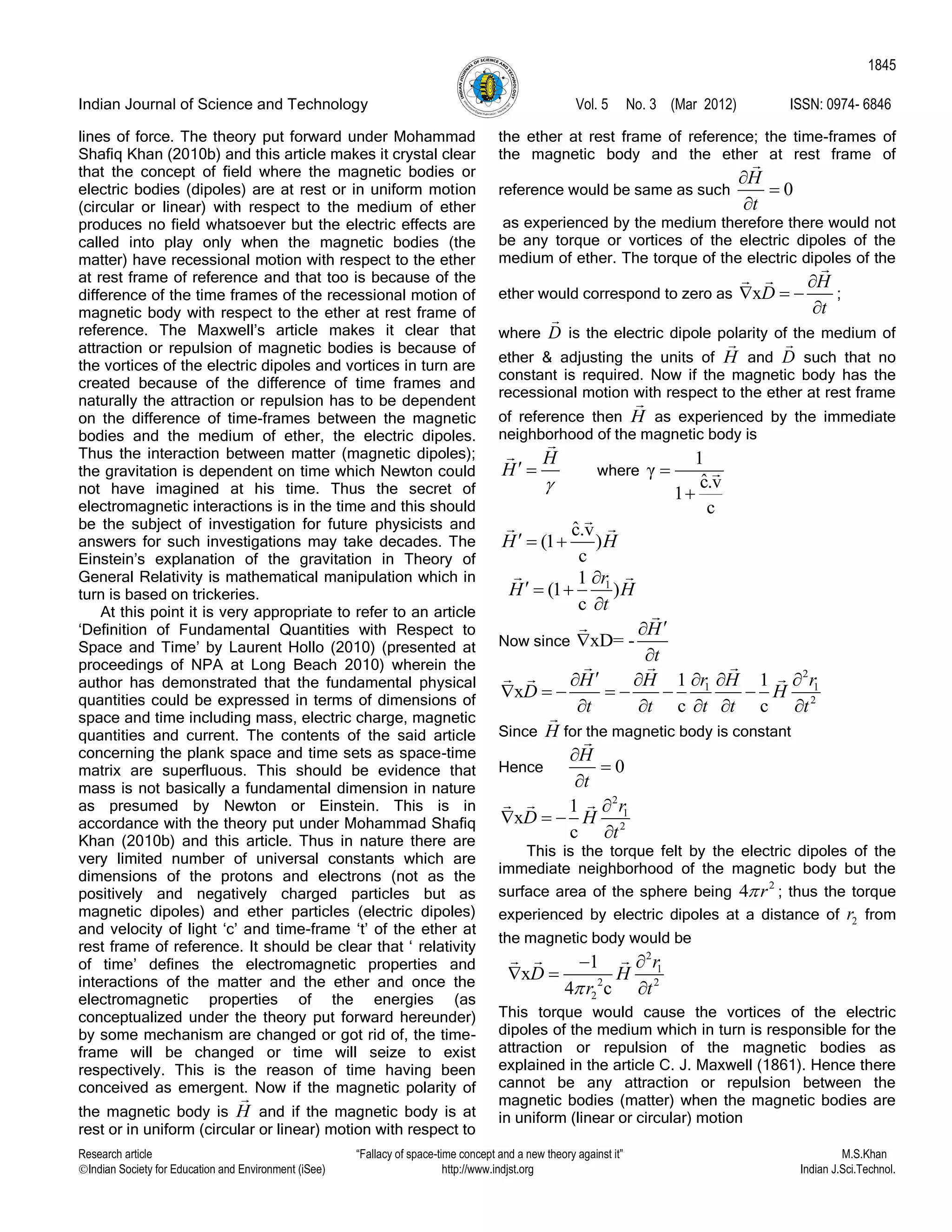 Indian Journal of Science and Technology Vol. 5 No. 3 (Mar 2012) ISSN: 0974- 6846
Research article “Fallacy of space-time concept and a new theory against it” M.S.Khan
Indian Society for Education and Environment (iSee) http://www.indjst.org Indian J.Sci.Technol.
1845
lines of force. The theory put forward under Mohammad
Shafiq Khan (2010b) and this article makes it crystal clear
that the concept of field where the magnetic bodies or
electric bodies (dipoles) are at rest or in uniform motion
(circular or linear) with respect to the medium of ether
produces no field whatsoever but the electric effects are
called into play only when the magnetic bodies (the
matter) have recessional motion with respect to the ether
at rest frame of reference and that too is because of the
difference of the time frames of the recessional motion of
magnetic body with respect to the ether at rest frame of
reference. The Maxwell‟s article makes it clear that
attraction or repulsion of magnetic bodies is because of
the vortices of the electric dipoles and vortices in turn are
created because of the difference of time frames and
naturally the attraction or repulsion has to be dependent
on the difference of time-frames between the magnetic
bodies and the medium of ether, the electric dipoles.
Thus the interaction between matter (magnetic dipoles);
the gravitation is dependent on time which Newton could
not have imagined at his time. Thus the secret of
electromagnetic interactions is in the time and this should
be the subject of investigation for future physicists and
answers for such investigations may take decades. The
Einstein‟s explanation of the gravitation in Theory of
General Relativity is mathematical manipulation which in
turn is based on trickeries.
At this point it is very appropriate to refer to an article
„Definition of Fundamental Quantities with Respect to
Space and Time‟ by Laurent Hollo (2010) (presented at
proceedings of NPA at Long Beach 2010) wherein the
author has demonstrated that the fundamental physical
quantities could be expressed in terms of dimensions of
space and time including mass, electric charge, magnetic
quantities and current. The contents of the said article
concerning the plank space and time sets as space-time
matrix are superfluous. This should be evidence that
mass is not basically a fundamental dimension in nature
as presumed by Newton or Einstein. This is in
accordance with the theory put under Mohammad Shafiq
Khan (2010b) and this article. Thus in nature there are
very limited number of universal constants which are
dimensions of the protons and electrons (not as the
positively and negatively charged particles but as
magnetic dipoles) and ether particles (electric dipoles)
and velocity of light „c‟ and time-frame „t‟ of the ether at
rest frame of reference. It should be clear that „ relativity
of time‟ defines the electromagnetic properties and
interactions of the matter and the ether and once the
electromagnetic properties of the energies (as
conceptualized under the theory put forward hereunder)
by some mechanism are changed or got rid of, the time-
frame will be changed or time will seize to exist
respectively. This is the reason of time having been
conceived as emergent. Now if the magnetic polarity of
the magnetic body is H and if the magnetic body is at
rest or in uniform (circular or linear) motion with respect to
the ether at rest frame of reference; the time-frames of
the magnetic body and the ether at rest frame of
reference would be same as such 0
H
t



as experienced by the medium therefore there would not
be any torque or vortices of the electric dipoles of the
medium of ether. The torque of the electric dipoles of the
ether would correspond to zero as x
H
D
t

  

;
where D is the electric dipole polarity of the medium of
ether & adjusting the units of H and D such that no
constant is required. Now if the magnetic body has the
recessional motion with respect to the ether at rest frame
of reference then H as experienced by the immediate
neighborhood of the magnetic body is
H
H

  where
1
γ
ˆc.v
1
c


ˆc.v
(1 )
c
H H  
11
(1 )
c
r
H H
t

  

Now since xD= -
H
t



2
1 1
2
1 1
x
c c
r rH H H
D H
t t t t t
    
      
    
Since H for the magnetic body is constant
Hence 0
H
t



2
1
2
1
x
c
r
D H
t

  

This is the torque felt by the electric dipoles of the
immediate neighborhood of the magnetic body but the
surface area of the sphere being
2
4 r ; thus the torque
experienced by electric dipoles at a distance of 2r from
the magnetic body would be
2
1
2 2
2
1
x
4 c
r
D H
r t

 

This torque would cause the vortices of the electric
dipoles of the medium which in turn is responsible for the
attraction or repulsion of the magnetic bodies as
explained in the article C. J. Maxwell (1861). Hence there
cannot be any attraction or repulsion between the
magnetic bodies (matter) when the magnetic bodies are
in uniform (linear or circular) motion
 