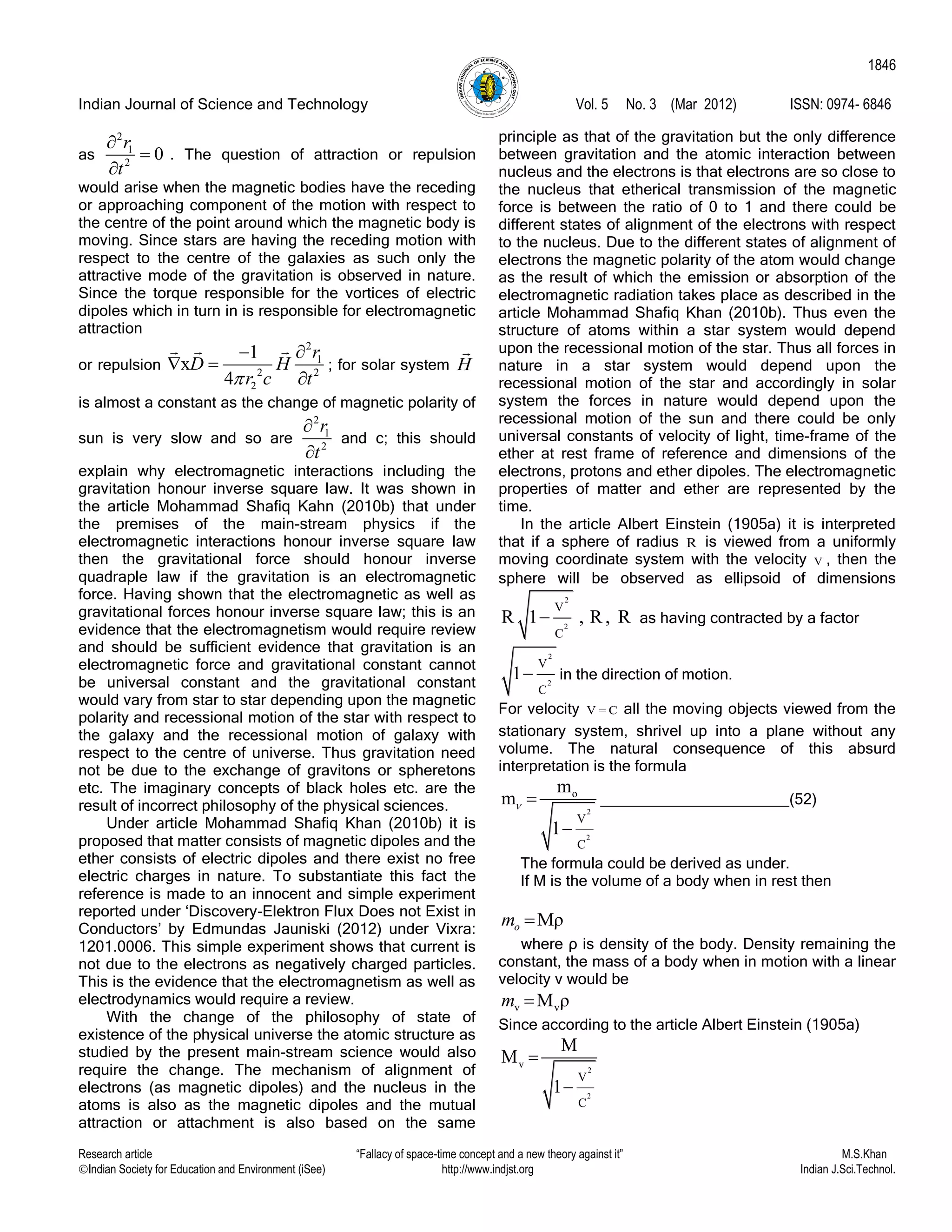 Indian Journal of Science and Technology Vol. 5 No. 3 (Mar 2012) ISSN: 0974- 6846
Research article “Fallacy of space-time concept and a new theory against it” M.S.Khan
Indian Society for Education and Environment (iSee) http://www.indjst.org Indian J.Sci.Technol.
1846
as
2
1
2
0
r
t



. The question of attraction or repulsion
would arise when the magnetic bodies have the receding
or approaching component of the motion with respect to
the centre of the point around which the magnetic body is
moving. Since stars are having the receding motion with
respect to the centre of the galaxies as such only the
attractive mode of the gravitation is observed in nature.
Since the torque responsible for the vortices of electric
dipoles which in turn in is responsible for electromagnetic
attraction
or repulsion
2
1
2 2
2
1
x
4
r
D H
r c t

 

; for solar system H
is almost a constant as the change of magnetic polarity of
sun is very slow and so are
2
1
2
r
t


and c; this should
explain why electromagnetic interactions including the
gravitation honour inverse square law. It was shown in
the article Mohammad Shafiq Kahn (2010b) that under
the premises of the main-stream physics if the
electromagnetic interactions honour inverse square law
then the gravitational force should honour inverse
quadraple law if the gravitation is an electromagnetic
force. Having shown that the electromagnetic as well as
gravitational forces honour inverse square law; this is an
evidence that the electromagnetism would require review
and should be sufficient evidence that gravitation is an
electromagnetic force and gravitational constant cannot
be universal constant and the gravitational constant
would vary from star to star depending upon the magnetic
polarity and recessional motion of the star with respect to
the galaxy and the recessional motion of galaxy with
respect to the centre of universe. Thus gravitation need
not be due to the exchange of gravitons or spheretons
etc. The imaginary concepts of black holes etc. are the
result of incorrect philosophy of the physical sciences.
Under article Mohammad Shafiq Khan (2010b) it is
proposed that matter consists of magnetic dipoles and the
ether consists of electric dipoles and there exist no free
electric charges in nature. To substantiate this fact the
reference is made to an innocent and simple experiment
reported under „Discovery-Elektron Flux Does not Exist in
Conductors‟ by Edmundas Jauniski (2012) under Vixra:
1201.0006. This simple experiment shows that current is
not due to the electrons as negatively charged particles.
This is the evidence that the electromagnetism as well as
electrodynamics would require a review.
With the change of the philosophy of state of
existence of the physical universe the atomic structure as
studied by the present main-stream science would also
require the change. The mechanism of alignment of
electrons (as magnetic dipoles) and the nucleus in the
atoms is also as the magnetic dipoles and the mutual
attraction or attachment is also based on the same
principle as that of the gravitation but the only difference
between gravitation and the atomic interaction between
nucleus and the electrons is that electrons are so close to
the nucleus that etherical transmission of the magnetic
force is between the ratio of 0 to 1 and there could be
different states of alignment of the electrons with respect
to the nucleus. Due to the different states of alignment of
electrons the magnetic polarity of the atom would change
as the result of which the emission or absorption of the
electromagnetic radiation takes place as described in the
article Mohammad Shafiq Khan (2010b). Thus even the
structure of atoms within a star system would depend
upon the recessional motion of the star. Thus all forces in
nature in a star system would depend upon the
recessional motion of the star and accordingly in solar
system the forces in nature would depend upon the
recessional motion of the sun and there could be only
universal constants of velocity of light, time-frame of the
ether at rest frame of reference and dimensions of the
electrons, protons and ether dipoles. The electromagnetic
properties of matter and ether are represented by the
time.
In the article Albert Einstein (1905a) it is interpreted
that if a sphere of radius R is viewed from a uniformly
moving coordinate system with the velocity V , then the
sphere will be observed as ellipsoid of dimensions
2
2
V
C
R 1 , R, R as having contracted by a factor
2
2
V
C
1 in the direction of motion.
For velocity V = C all the moving objects viewed from the
stationary system, shrivel up into a plane without any
volume. The natural consequence of this absurd
interpretation is the formula
2
2
o
V
C
m
m
1
 

______________________(52)
The formula could be derived as under.
If M is the volume of a body when in rest then
Mρom 
where ρ is density of the body. Density remaining the
constant, the mass of a body when in motion with a linear
velocity v would be
v vM ρm 
Since according to the article Albert Einstein (1905a)
2
2
v
V
C
M
M
1


 