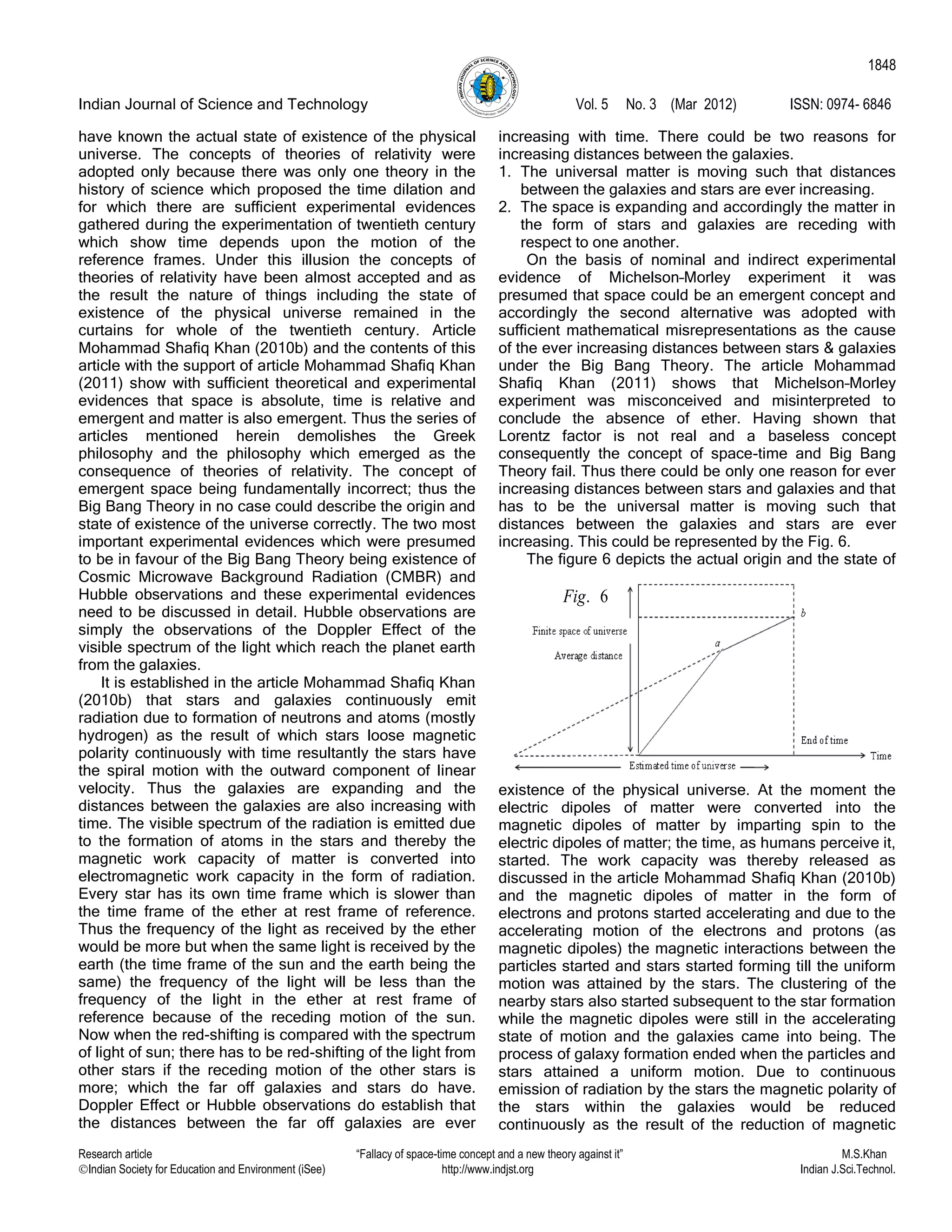 Indian Journal of Science and Technology Vol. 5 No. 3 (Mar 2012) ISSN: 0974- 6846
Research article “Fallacy of space-time concept and a new theory against it” M.S.Khan
Indian Society for Education and Environment (iSee) http://www.indjst.org Indian J.Sci.Technol.
1848
have known the actual state of existence of the physical
universe. The concepts of theories of relativity were
adopted only because there was only one theory in the
history of science which proposed the time dilation and
for which there are sufficient experimental evidences
gathered during the experimentation of twentieth century
which show time depends upon the motion of the
reference frames. Under this illusion the concepts of
theories of relativity have been almost accepted and as
the result the nature of things including the state of
existence of the physical universe remained in the
curtains for whole of the twentieth century. Article
Mohammad Shafiq Khan (2010b) and the contents of this
article with the support of article Mohammad Shafiq Khan
(2011) show with sufficient theoretical and experimental
evidences that space is absolute, time is relative and
emergent and matter is also emergent. Thus the series of
articles mentioned herein demolishes the Greek
philosophy and the philosophy which emerged as the
consequence of theories of relativity. The concept of
emergent space being fundamentally incorrect; thus the
Big Bang Theory in no case could describe the origin and
state of existence of the universe correctly. The two most
important experimental evidences which were presumed
to be in favour of the Big Bang Theory being existence of
Cosmic Microwave Background Radiation (CMBR) and
Hubble observations and these experimental evidences
need to be discussed in detail. Hubble observations are
simply the observations of the Doppler Effect of the
visible spectrum of the light which reach the planet earth
from the galaxies.
It is established in the article Mohammad Shafiq Khan
(2010b) that stars and galaxies continuously emit
radiation due to formation of neutrons and atoms (mostly
hydrogen) as the result of which stars loose magnetic
polarity continuously with time resultantly the stars have
the spiral motion with the outward component of linear
velocity. Thus the galaxies are expanding and the
distances between the galaxies are also increasing with
time. The visible spectrum of the radiation is emitted due
to the formation of atoms in the stars and thereby the
magnetic work capacity of matter is converted into
electromagnetic work capacity in the form of radiation.
Every star has its own time frame which is slower than
the time frame of the ether at rest frame of reference.
Thus the frequency of the light as received by the ether
would be more but when the same light is received by the
earth (the time frame of the sun and the earth being the
same) the frequency of the light will be less than the
frequency of the light in the ether at rest frame of
reference because of the receding motion of the sun.
Now when the red-shifting is compared with the spectrum
of light of sun; there has to be red-shifting of the light from
other stars if the receding motion of the other stars is
more; which the far off galaxies and stars do have.
Doppler Effect or Hubble observations do establish that
the distances between the far off galaxies are ever
increasing with time. There could be two reasons for
increasing distances between the galaxies.
1. The universal matter is moving such that distances
between the galaxies and stars are ever increasing.
2. The space is expanding and accordingly the matter in
the form of stars and galaxies are receding with
respect to one another.
On the basis of nominal and indirect experimental
evidence of Michelson–Morley experiment it was
presumed that space could be an emergent concept and
accordingly the second alternative was adopted with
sufficient mathematical misrepresentations as the cause
of the ever increasing distances between stars & galaxies
under the Big Bang Theory. The article Mohammad
Shafiq Khan (2011) shows that Michelson–Morley
experiment was misconceived and misinterpreted to
conclude the absence of ether. Having shown that
Lorentz factor is not real and a baseless concept
consequently the concept of space-time and Big Bang
Theory fail. Thus there could be only one reason for ever
increasing distances between stars and galaxies and that
has to be the universal matter is moving such that
distances between the galaxies and stars are ever
increasing. This could be represented by the Fig. 6.
The figure 6 depicts the actual origin and the state of
existence of the physical universe. At the moment the
electric dipoles of matter were converted into the
magnetic dipoles of matter by imparting spin to the
electric dipoles of matter; the time, as humans perceive it,
started. The work capacity was thereby released as
discussed in the article Mohammad Shafiq Khan (2010b)
and the magnetic dipoles of matter in the form of
electrons and protons started accelerating and due to the
accelerating motion of the electrons and protons (as
magnetic dipoles) the magnetic interactions between the
particles started and stars started forming till the uniform
motion was attained by the stars. The clustering of the
nearby stars also started subsequent to the star formation
while the magnetic dipoles were still in the accelerating
state of motion and the galaxies came into being. The
process of galaxy formation ended when the particles and
stars attained a uniform motion. Due to continuous
emission of radiation by the stars the magnetic polarity of
the stars within the galaxies would be reduced
continuously as the result of the reduction of magnetic
. 6Fig
 
