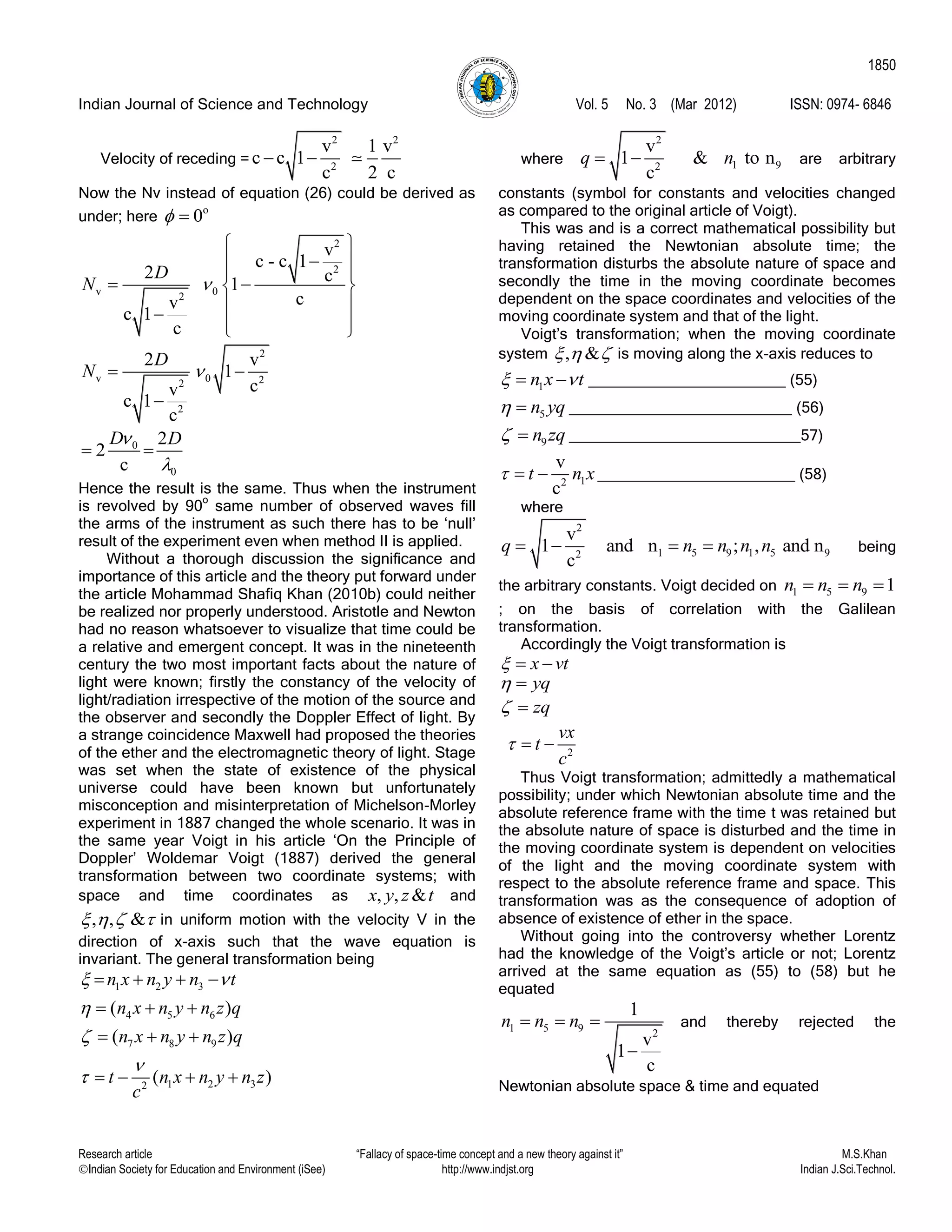 Indian Journal of Science and Technology Vol. 5 No. 3 (Mar 2012) ISSN: 0974- 6846
Research article “Fallacy of space-time concept and a new theory against it” M.S.Khan
Indian Society for Education and Environment (iSee) http://www.indjst.org Indian J.Sci.Technol.
1850
Velocity of receding =
2 2
2
v 1 v
c c 1
c 2 c
 
Now the Nv instead of equation (26) could be derived as
under; here
o
0 
2
2
v 02
v
c - c 1
2 c1
cv
c 1
c
D
N 
 
 
 
  
    
2
v 0 22
2
2 v
1
cv
c 1
c
D
N  

0
0
2
2
c
D D

 
Hence the result is the same. Thus when the instrument
is revolved by 90
o
same number of observed waves fill
the arms of the instrument as such there has to be „null‟
result of the experiment even when method II is applied.
Without a thorough discussion the significance and
importance of this article and the theory put forward under
the article Mohammad Shafiq Khan (2010b) could neither
be realized nor properly understood. Aristotle and Newton
had no reason whatsoever to visualize that time could be
a relative and emergent concept. It was in the nineteenth
century the two most important facts about the nature of
light were known; firstly the constancy of the velocity of
light/radiation irrespective of the motion of the source and
the observer and secondly the Doppler Effect of light. By
a strange coincidence Maxwell had proposed the theories
of the ether and the electromagnetic theory of light. Stage
was set when the state of existence of the physical
universe could have been known but unfortunately
misconception and misinterpretation of Michelson-Morley
experiment in 1887 changed the whole scenario. It was in
the same year Voigt in his article „On the Principle of
Doppler‟ Woldemar Voigt (1887) derived the general
transformation between two coordinate systems; with
space and time coordinates as , , &x y z t and
, , &    in uniform motion with the velocity V in the
direction of x-axis such that the wave equation is
invariant. The general transformation being
1 2 3
4 5 6
7 8 9
1 2 32
( )
( )
( )
n x n y n t
n x n y n z q
n x n y n z q
t n x n y n z
c
 




   
  
  
   
where
2
1 92
v
1 & to n
c
q n  are arbitrary
constants (symbol for constants and velocities changed
as compared to the original article of Voigt).
This was and is a correct mathematical possibility but
having retained the Newtonian absolute time; the
transformation disturbs the absolute nature of space and
secondly the time in the moving coordinate becomes
dependent on the space coordinates and velocities of the
moving coordinate system and that of the light.
Voigt‟s transformation; when the moving coordinate
system , &   is moving along the x-axis reduces to
1n x t   _______________________ (55)
5n yq  __________________________ (56)
9n zq  ___________________________57)
12
v
c
t n x   _______________________ (58)
where
2
1 5 9 1 5 92
v
1 and n ; , and n
c
q n n n n    being
the arbitrary constants. Voigt decided on 1 5 9 1n n n  
; on the basis of correlation with the Galilean
transformation.
Accordingly the Voigt transformation is
x vt  
yq 
zq 
2
vx
t
c
  
Thus Voigt transformation; admittedly a mathematical
possibility; under which Newtonian absolute time and the
absolute reference frame with the time t was retained but
the absolute nature of space is disturbed and the time in
the moving coordinate system is dependent on velocities
of the light and the moving coordinate system with
respect to the absolute reference frame and space. This
transformation was as the consequence of adoption of
absence of existence of ether in the space.
Without going into the controversy whether Lorentz
had the knowledge of the Voigt‟s article or not; Lorentz
arrived at the same equation as (55) to (58) but he
equated
1 5 9 2
1
v
1
c
n n n  

and thereby rejected the
Newtonian absolute space & time and equated
 
