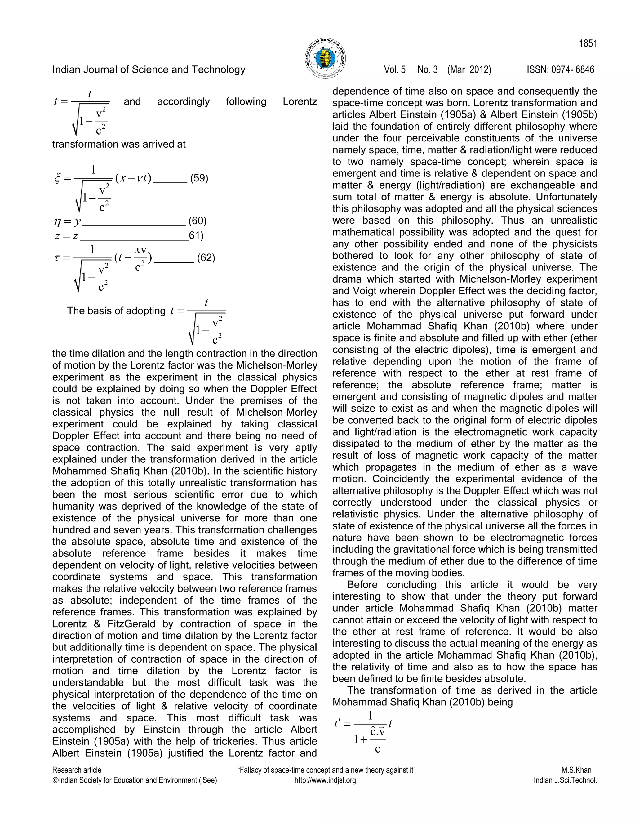 Indian Journal of Science and Technology Vol. 5 No. 3 (Mar 2012) ISSN: 0974- 6846
Research article “Fallacy of space-time concept and a new theory against it” M.S.Khan
Indian Society for Education and Environment (iSee) http://www.indjst.org Indian J.Sci.Technol.
1851
2
2
v
1
c
t
t 

and accordingly following Lorentz
transformation was arrived at
2
2
1
( )
v
1
c
x t  

______ (59)
y  __________________ (60)
z z ___________________61)
22
2
1 v
( )
cv
1
c
x
t  

_______ (62)
The basis of adopting
2
2
v
1
c
t
t 

the time dilation and the length contraction in the direction
of motion by the Lorentz factor was the Michelson–Morley
experiment as the experiment in the classical physics
could be explained by doing so when the Doppler Effect
is not taken into account. Under the premises of the
classical physics the null result of Michelson–Morley
experiment could be explained by taking classical
Doppler Effect into account and there being no need of
space contraction. The said experiment is very aptly
explained under the transformation derived in the article
Mohammad Shafiq Khan (2010b). In the scientific history
the adoption of this totally unrealistic transformation has
been the most serious scientific error due to which
humanity was deprived of the knowledge of the state of
existence of the physical universe for more than one
hundred and seven years. This transformation challenges
the absolute space, absolute time and existence of the
absolute reference frame besides it makes time
dependent on velocity of light, relative velocities between
coordinate systems and space. This transformation
makes the relative velocity between two reference frames
as absolute; independent of the time frames of the
reference frames. This transformation was explained by
Lorentz & FitzGerald by contraction of space in the
direction of motion and time dilation by the Lorentz factor
but additionally time is dependent on space. The physical
interpretation of contraction of space in the direction of
motion and time dilation by the Lorentz factor is
understandable but the most difficult task was the
physical interpretation of the dependence of the time on
the velocities of light & relative velocity of coordinate
systems and space. This most difficult task was
accomplished by Einstein through the article Albert
Einstein (1905a) with the help of trickeries. Thus article
Albert Einstein (1905a) justified the Lorentz factor and
dependence of time also on space and consequently the
space-time concept was born. Lorentz transformation and
articles Albert Einstein (1905a) & Albert Einstein (1905b)
laid the foundation of entirely different philosophy where
under the four perceivable constituents of the universe
namely space, time, matter & radiation/light were reduced
to two namely space-time concept; wherein space is
emergent and time is relative & dependent on space and
matter & energy (light/radiation) are exchangeable and
sum total of matter & energy is absolute. Unfortunately
this philosophy was adopted and all the physical sciences
were based on this philosophy. Thus an unrealistic
mathematical possibility was adopted and the quest for
any other possibility ended and none of the physicists
bothered to look for any other philosophy of state of
existence and the origin of the physical universe. The
drama which started with Michelson-Morley experiment
and Voigt wherein Doppler Effect was the deciding factor,
has to end with the alternative philosophy of state of
existence of the physical universe put forward under
article Mohammad Shafiq Khan (2010b) where under
space is finite and absolute and filled up with ether (ether
consisting of the electric dipoles), time is emergent and
relative depending upon the motion of the frame of
reference with respect to the ether at rest frame of
reference; the absolute reference frame; matter is
emergent and consisting of magnetic dipoles and matter
will seize to exist as and when the magnetic dipoles will
be converted back to the original form of electric dipoles
and light/radiation is the electromagnetic work capacity
dissipated to the medium of ether by the matter as the
result of loss of magnetic work capacity of the matter
which propagates in the medium of ether as a wave
motion. Coincidently the experimental evidence of the
alternative philosophy is the Doppler Effect which was not
correctly understood under the classical physics or
relativistic physics. Under the alternative philosophy of
state of existence of the physical universe all the forces in
nature have been shown to be electromagnetic forces
including the gravitational force which is being transmitted
through the medium of ether due to the difference of time
frames of the moving bodies.
Before concluding this article it would be very
interesting to show that under the theory put forward
under article Mohammad Shafiq Khan (2010b) matter
cannot attain or exceed the velocity of light with respect to
the ether at rest frame of reference. It would be also
interesting to discuss the actual meaning of the energy as
adopted in the article Mohammad Shafiq Khan (2010b),
the relativity of time and also as to how the space has
been defined to be finite besides absolute.
The transformation of time as derived in the article
Mohammad Shafiq Khan (2010b) being
1
ˆc.v
1
c
t t 

 