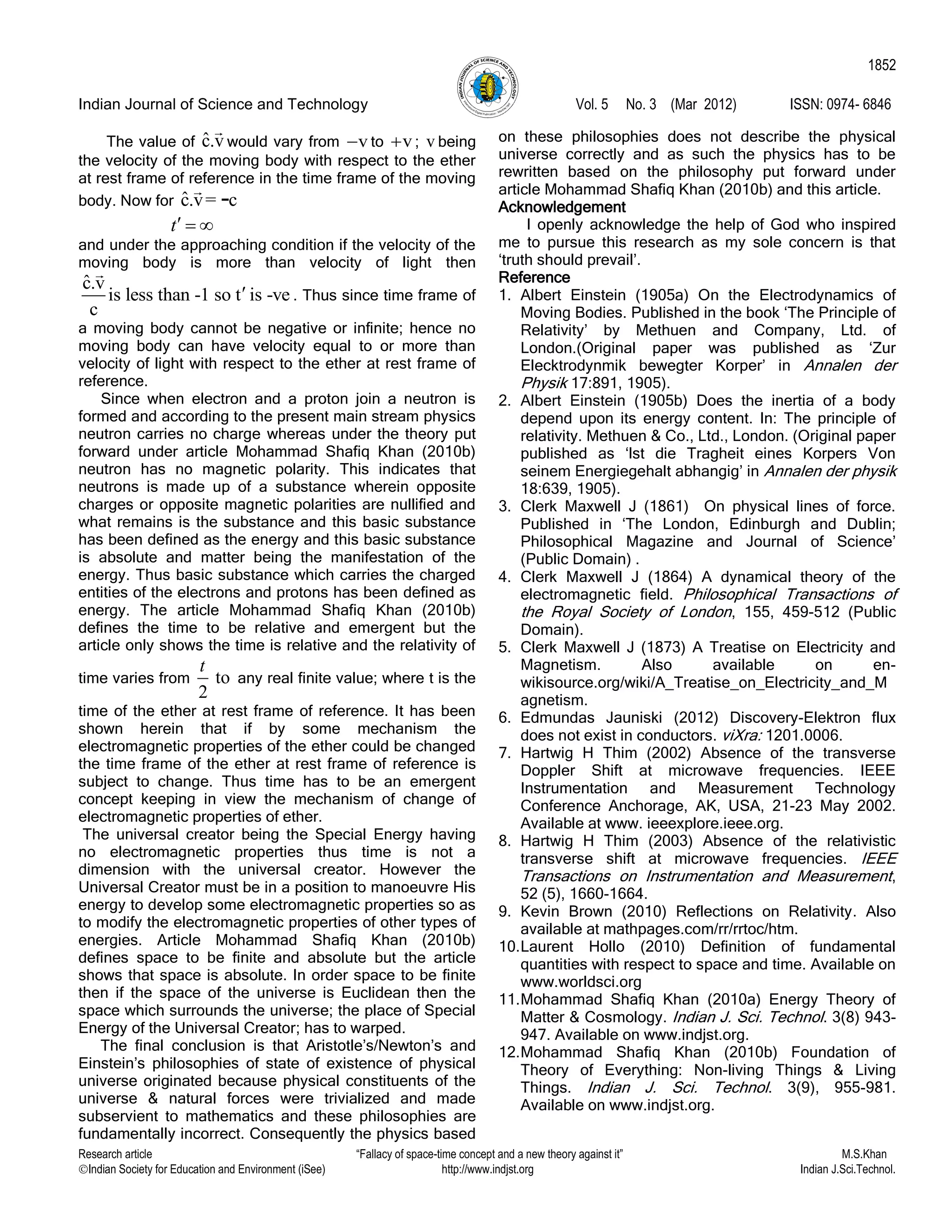 Indian Journal of Science and Technology Vol. 5 No. 3 (Mar 2012) ISSN: 0974- 6846
Research article “Fallacy of space-time concept and a new theory against it” M.S.Khan
Indian Society for Education and Environment (iSee) http://www.indjst.org Indian J.Sci.Technol.
1852
The value of ˆc.v would vary from v to v ; v being
the velocity of the moving body with respect to the ether
at rest frame of reference in the time frame of the moving
body. Now for ˆc.v= c-
t  
and under the approaching condition if the velocity of the
moving body is more than velocity of light then
ˆc.v
is less than -1 so t is -ve
c
 . Thus since time frame of
a moving body cannot be negative or infinite; hence no
moving body can have velocity equal to or more than
velocity of light with respect to the ether at rest frame of
reference.
Since when electron and a proton join a neutron is
formed and according to the present main stream physics
neutron carries no charge whereas under the theory put
forward under article Mohammad Shafiq Khan (2010b)
neutron has no magnetic polarity. This indicates that
neutrons is made up of a substance wherein opposite
charges or opposite magnetic polarities are nullified and
what remains is the substance and this basic substance
has been defined as the energy and this basic substance
is absolute and matter being the manifestation of the
energy. Thus basic substance which carries the charged
entities of the electrons and protons has been defined as
energy. The article Mohammad Shafiq Khan (2010b)
defines the time to be relative and emergent but the
article only shows the time is relative and the relativity of
time varies from to
2
t
any real finite value; where t is the
time of the ether at rest frame of reference. It has been
shown herein that if by some mechanism the
electromagnetic properties of the ether could be changed
the time frame of the ether at rest frame of reference is
subject to change. Thus time has to be an emergent
concept keeping in view the mechanism of change of
electromagnetic properties of ether.
The universal creator being the Special Energy having
no electromagnetic properties thus time is not a
dimension with the universal creator. However the
Universal Creator must be in a position to manoeuvre His
energy to develop some electromagnetic properties so as
to modify the electromagnetic properties of other types of
energies. Article Mohammad Shafiq Khan (2010b)
defines space to be finite and absolute but the article
shows that space is absolute. In order space to be finite
then if the space of the universe is Euclidean then the
space which surrounds the universe; the place of Special
Energy of the Universal Creator; has to warped.
The final conclusion is that Aristotle‟s/Newton‟s and
Einstein‟s philosophies of state of existence of physical
universe originated because physical constituents of the
universe & natural forces were trivialized and made
subservient to mathematics and these philosophies are
fundamentally incorrect. Consequently the physics based
on these philosophies does not describe the physical
universe correctly and as such the physics has to be
rewritten based on the philosophy put forward under
article Mohammad Shafiq Khan (2010b) and this article.
Acknowledgement
I openly acknowledge the help of God who inspired
me to pursue this research as my sole concern is that
„truth should prevail‟.
Reference
1. Albert Einstein (1905a) On the Electrodynamics of
Moving Bodies. Published in the book „The Principle of
Relativity‟ by Methuen and Company, Ltd. of
London.(Original paper was published as „Zur
Elecktrodynmik bewegter Korper‟ in Annalen der
Physik 17:891, 1905).
2. Albert Einstein (1905b) Does the inertia of a body
depend upon its energy content. In: The principle of
relativity. Methuen & Co., Ltd., London. (Original paper
published as „lst die Tragheit eines Korpers Von
seinem Energiegehalt abhangig‟ in Annalen der physik
18:639, 1905).
3. Clerk Maxwell J (1861) On physical lines of force.
Published in „The London, Edinburgh and Dublin;
Philosophical Magazine and Journal of Science‟
(Public Domain) .
4. Clerk Maxwell J (1864) A dynamical theory of the
electromagnetic field. Philosophical Transactions of
the Royal Society of London, 155, 459-512 (Public
Domain).
5. Clerk Maxwell J (1873) A Treatise on Electricity and
Magnetism. Also available on en-
wikisource.org/wiki/A_Treatise_on_Electricity_and_M
agnetism.
6. Edmundas Jauniski (2012) Discovery-Elektron flux
does not exist in conductors. viXra: 1201.0006.
7. Hartwig H Thim (2002) Absence of the transverse
Doppler Shift at microwave frequencies. IEEE
Instrumentation and Measurement Technology
Conference Anchorage, AK, USA, 21-23 May 2002.
Available at www. ieeexplore.ieee.org.
8. Hartwig H Thim (2003) Absence of the relativistic
transverse shift at microwave frequencies. IEEE
Transactions on Instrumentation and Measurement,
52 (5), 1660-1664.
9. Kevin Brown (2010) Reflections on Relativity. Also
available at mathpages.com/rr/rrtoc/htm.
10.Laurent Hollo (2010) Definition of fundamental
quantities with respect to space and time. Available on
www.worldsci.org
11.Mohammad Shafiq Khan (2010a) Energy Theory of
Matter & Cosmology. Indian J. Sci. Technol. 3(8) 943-
947. Available on www.indjst.org.
12.Mohammad Shafiq Khan (2010b) Foundation of
Theory of Everything: Non-living Things & Living
Things. Indian J. Sci. Technol. 3(9), 955-981.
Available on www.indjst.org.
 