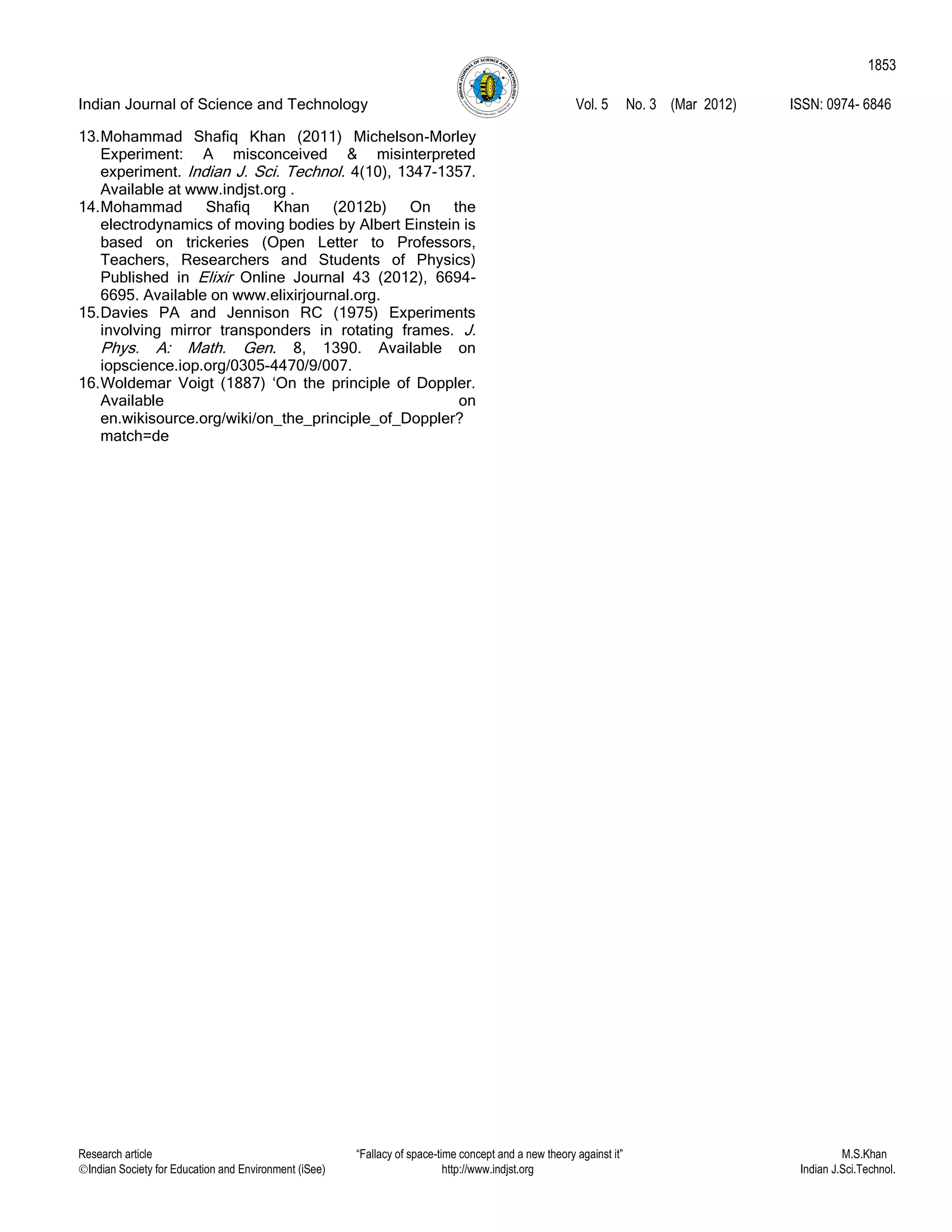 Indian Journal of Science and Technology Vol. 5 No. 3 (Mar 2012) ISSN: 0974- 6846
Research article “Fallacy of space-time concept and a new theory against it” M.S.Khan
Indian Society for Education and Environment (iSee) http://www.indjst.org Indian J.Sci.Technol.
1853
13.Mohammad Shafiq Khan (2011) Michelson-Morley
Experiment: A misconceived & misinterpreted
experiment. Indian J. Sci. Technol. 4(10), 1347-1357.
Available at www.indjst.org .
14.Mohammad Shafiq Khan (2012b) On the
electrodynamics of moving bodies by Albert Einstein is
based on trickeries (Open Letter to Professors,
Teachers, Researchers and Students of Physics)
Published in Elixir Online Journal 43 (2012), 6694-
6695. Available on www.elixirjournal.org.
15.Davies PA and Jennison RC (1975) Experiments
involving mirror transponders in rotating frames. J.
Phys. A: Math. Gen. 8, 1390. Available on
iopscience.iop.org/0305-4470/9/007.
16.Woldemar Voigt (1887) „On the principle of Doppler.
Available on
en.wikisource.org/wiki/on_the_principle_of_Doppler?
match=de
 
