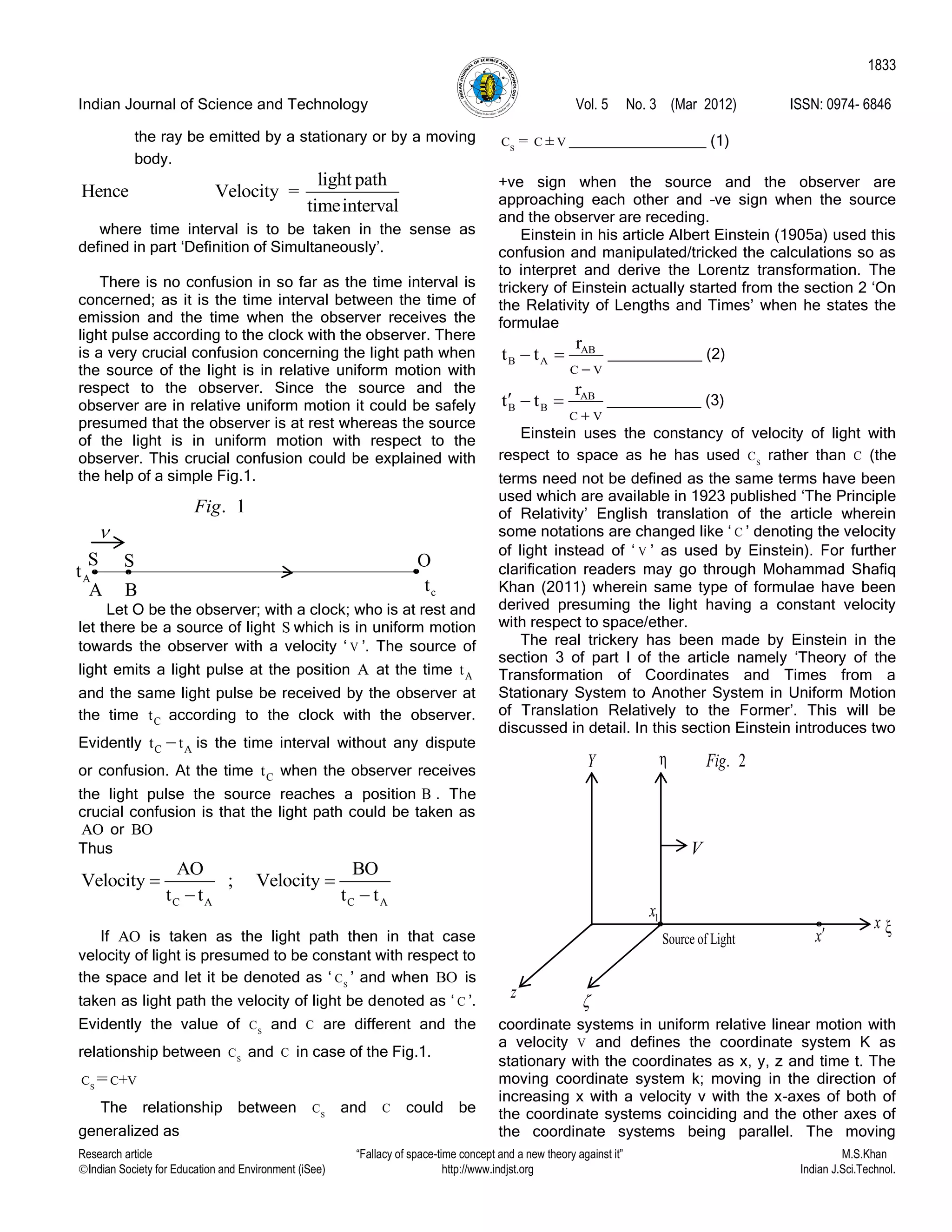 Indian Journal of Science and Technology Vol. 5 No. 3 (Mar 2012) ISSN: 0974- 6846
Research article “Fallacy of space-time concept and a new theory against it” M.S.Khan
Indian Society for Education and Environment (iSee) http://www.indjst.org Indian J.Sci.Technol.
1833
the ray be emitted by a stationary or by a moving
body.
light path
Hence Velocity =
timeinterval
where time interval is to be taken in the sense as
defined in part „Definition of Simultaneously‟.
There is no confusion in so far as the time interval is
concerned; as it is the time interval between the time of
emission and the time when the observer receives the
light pulse according to the clock with the observer. There
is a very crucial confusion concerning the light path when
the source of the light is in relative uniform motion with
respect to the observer. Since the source and the
observer are in relative uniform motion it could be safely
presumed that the observer is at rest whereas the source
of the light is in uniform motion with respect to the
observer. This crucial confusion could be explained with
the help of a simple Fig.1.
Let O be the observer; with a clock; who is at rest and
let there be a source of light S which is in uniform motion
towards the observer with a velocity „ V ‟. The source of
light emits a light pulse at the position A at the time At
and the same light pulse be received by the observer at
the time Ct according to the clock with the observer.
Evidently C At t is the time interval without any dispute
or confusion. At the time Ct when the observer receives
the light pulse the source reaches a position B . The
crucial confusion is that the light path could be taken as
AO or BO
Thus
C A C A
AO BO
Velocity ; Velocity
t t t t
 
 
If AO is taken as the light path then in that case
velocity of light is presumed to be constant with respect to
the space and let it be denoted as „ S
C ‟ and when BO is
taken as light path the velocity of light be denoted as „ C ‟.
Evidently the value of S
C and C are different and the
relationship between S
C and C in case of the Fig.1.
S
C C V+=
The relationship between S
C and C could be
generalized as
S
C C V= ± ________________ (1)
+ve sign when the source and the observer are
approaching each other and –ve sign when the source
and the observer are receding.
Einstein in his article Albert Einstein (1905a) used this
confusion and manipulated/tricked the calculations so as
to interpret and derive the Lorentz transformation. The
trickery of Einstein actually started from the section 2 „On
the Relativity of Lengths and Times‟ when he states the
formulae
AB
B A
C V
r
t t

  ___________ (2)
AB
B B
C V
r
t t

   ___________ (3)
Einstein uses the constancy of velocity of light with
respect to space as he has used S
C rather than C (the
terms need not be defined as the same terms have been
used which are available in 1923 published „The Principle
of Relativity‟ English translation of the article wherein
some notations are changed like „ C ‟ denoting the velocity
of light instead of „ V ‟ as used by Einstein). For further
clarification readers may go through Mohammad Shafiq
Khan (2011) wherein same type of formulae have been
derived presuming the light having a constant velocity
with respect to space/ether.
The real trickery has been made by Einstein in the
section 3 of part I of the article namely „Theory of the
Transformation of Coordinates and Times from a
Stationary System to Another System in Uniform Motion
of Translation Relatively to the Former‟. This will be
discussed in detail. In this section Einstein introduces two
coordinate systems in uniform relative linear motion with
a velocity V and defines the coordinate system K as
stationary with the coordinates as x, y, z and time t. The
moving coordinate system k; moving in the direction of
increasing x with a velocity v with the x-axes of both of
the coordinate systems coinciding and the other axes of
the coordinate systems being parallel. The moving
ct
. 1Fig
OS S
A B
At

Y η
V
x ξx
1x
z 
. 2Fig
Source of Light
 
