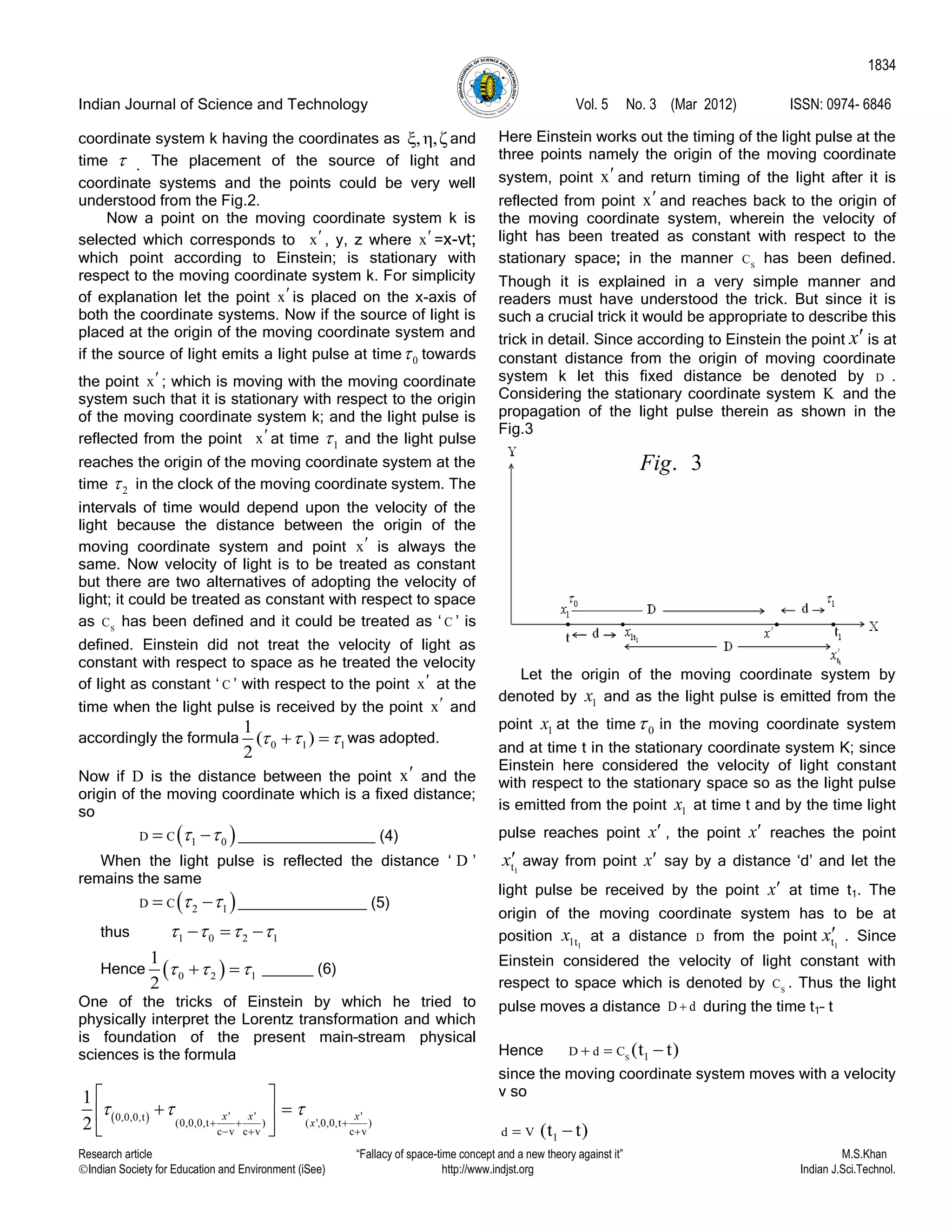 Indian Journal of Science and Technology Vol. 5 No. 3 (Mar 2012) ISSN: 0974- 6846
Research article “Fallacy of space-time concept and a new theory against it” M.S.Khan
Indian Society for Education and Environment (iSee) http://www.indjst.org Indian J.Sci.Technol.
1834
coordinate system k having the coordinates as ξ,η,ζ and
time  . The placement of the source of light and
coordinate systems and the points could be very well
understood from the Fig.2.
Now a point on the moving coordinate system k is
selected which corresponds to x , y, z where x =x-vt;
which point according to Einstein; is stationary with
respect to the moving coordinate system k. For simplicity
of explanation let the point x is placed on the x-axis of
both the coordinate systems. Now if the source of light is
placed at the origin of the moving coordinate system and
if the source of light emits a light pulse at time 0 towards
the point x ; which is moving with the moving coordinate
system such that it is stationary with respect to the origin
of the moving coordinate system k; and the light pulse is
reflected from the point x at time 1 and the light pulse
reaches the origin of the moving coordinate system at the
time 2 in the clock of the moving coordinate system. The
intervals of time would depend upon the velocity of the
light because the distance between the origin of the
moving coordinate system and point x is always the
same. Now velocity of light is to be treated as constant
but there are two alternatives of adopting the velocity of
light; it could be treated as constant with respect to space
as S
C has been defined and it could be treated as „ C ‟ is
defined. Einstein did not treat the velocity of light as
constant with respect to space as he treated the velocity
of light as constant „ C ‟ with respect to the point x at the
time when the light pulse is received by the point x and
accordingly the formula 0 1 1
1
( )
2
    was adopted.
Now if D is the distance between the point x and the
origin of the moving coordinate which is a fixed distance;
so
 D C     ________________ (4)
When the light pulse is reflected the distance „ D ‟
remains the same
 D C     _______________ (5)
thus         
Hence   1
1
2
     ______ (6)
One of the tricks of Einstein by which he tried to
physically interpret the Lorentz transformation and which
is foundation of the present main–stream physical
sciences is the formula
  ' ' '0,0,0,t
(0,0,0,t ) ( ',0,0,t )
c v c v c v
1
2
x x x
x
  
  
  
 
  
 
Here Einstein works out the timing of the light pulse at the
three points namely the origin of the moving coordinate
system, point x and return timing of the light after it is
reflected from point x and reaches back to the origin of
the moving coordinate system, wherein the velocity of
light has been treated as constant with respect to the
stationary space; in the manner S
C has been defined.
Though it is explained in a very simple manner and
readers must have understood the trick. But since it is
such a crucial trick it would be appropriate to describe this
trick in detail. Since according to Einstein the point x is at
constant distance from the origin of moving coordinate
system k let this fixed distance be denoted by D .
Considering the stationary coordinate system K and the
propagation of the light pulse therein as shown in the
Fig.3
Let the origin of the moving coordinate system by
denoted by 1x and as the light pulse is emitted from the
point 1x at the time 0 in the moving coordinate system
and at time t in the stationary coordinate system K; since
Einstein here considered the velocity of light constant
with respect to the stationary space so as the light pulse
is emitted from the point 1x at time t and by the time light
pulse reaches point x , the point x reaches the point
1tx away from point x say by a distance „d‟ and let the
light pulse be received by the point x at time t1. The
origin of the moving coordinate system has to be at
position 11tx at a distance D from the point 1tx . Since
Einstein considered the velocity of light constant with
respect to space which is denoted by S
C . Thus the light
pulse moves a distance D d during the time t1– t
Hence S 1D d C (t t)  
since the moving coordinate system moves with a velocity
v so
1d V (t t) 
. 3Fig
 