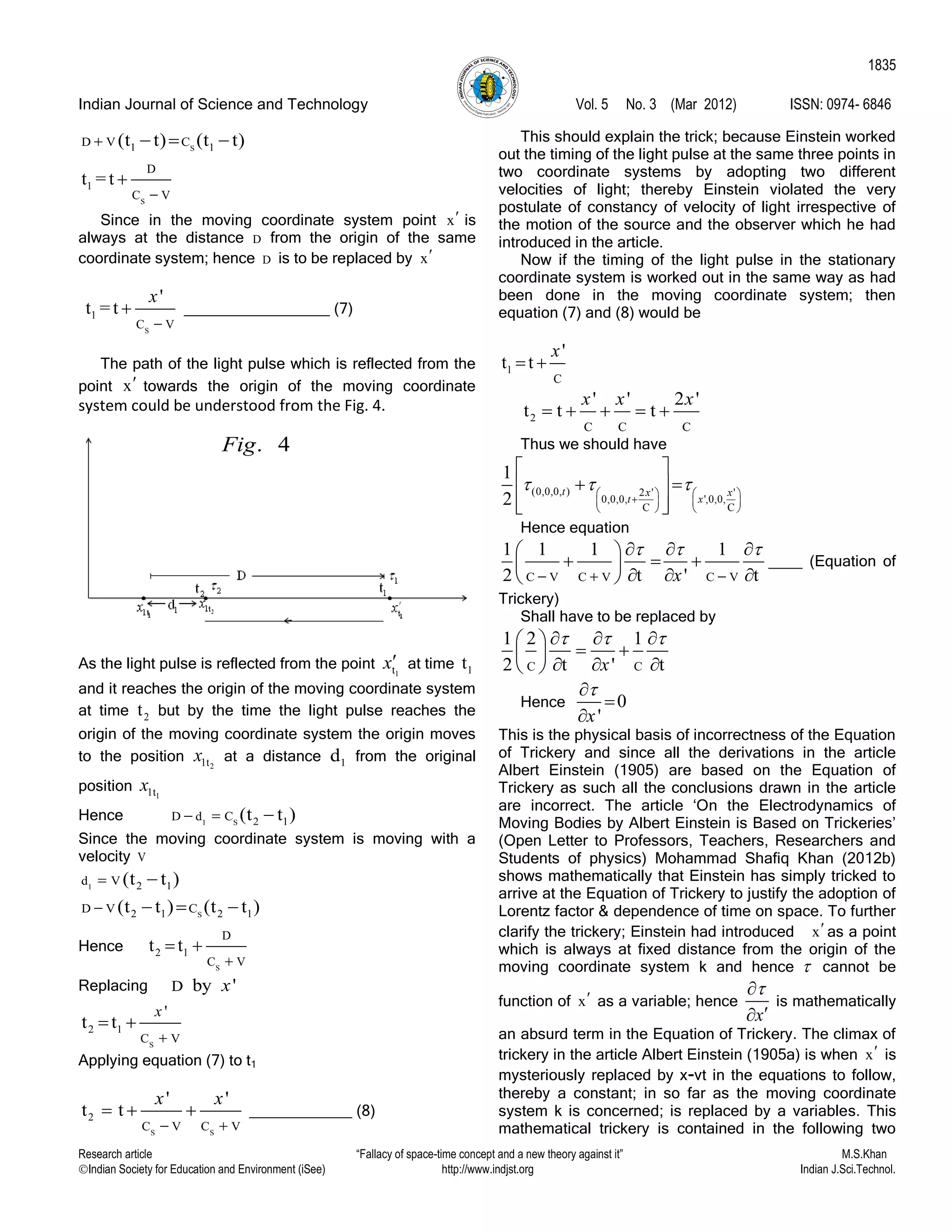 Indian Journal of Science and Technology Vol. 5 No. 3 (Mar 2012) ISSN: 0974- 6846
Research article “Fallacy of space-time concept and a new theory against it” M.S.Khan
Indian Society for Education and Environment (iSee) http://www.indjst.org Indian J.Sci.Technol.
1835
S1 1D V C(t t) (t t)   
S
1
D
C V
t = t


Since in the moving coordinate system point x is
always at the distance D from the origin of the same
coordinate system; hence D is to be replaced by x
S
1
C V
'
t = t
x

 _________________ (7)
The path of the light pulse which is reflected from the
point x towards the origin of the moving coordinate
system could be understood from the Fig. 4.
As the light pulse is reflected from the point 1tx at time 1t
and it reaches the origin of the moving coordinate system
at time 2t but by the time the light pulse reaches the
origin of the moving coordinate system the origin moves
to the position 21tx at a distance 1d from the original
position 11tx
Hence 1 S 2 1D d C (t t )  
Since the moving coordinate system is moving with a
velocity V
1 2 1d V (t t ) 
S2 1 2 1D V C(t t ) (t t )   
Hence
S
2 1
D
C V
t t

 
Replacing D by 'x
S
2 1
C V
'
t t
x

 
Applying equation (7) to t1
S S
2
C V C V
' '
t t
x x
 
   ____________ (8)
This should explain the trick; because Einstein worked
out the timing of the light pulse at the same three points in
two coordinate systems by adopting two different
velocities of light; thereby Einstein violated the very
postulate of constancy of velocity of light irrespective of
the motion of the source and the observer which he had
introduced in the article.
Now if the timing of the light pulse in the stationary
coordinate system is worked out in the same way as had
been done in the moving coordinate system; then
equation (7) and (8) would be
1
C
'
t t
x
 
2
C C C
' ' 2 '
t t t
x x x
    
Thus we should have
(0,0,0, ) 2 ' '
0,0,0, ',0,0,
C C
1
2
t x x
t x
     
   
   
 
  
  
Hence equation
C V C V C V
1 1 1 1
2 t ' tx
  
  
   
   
   
____ (Equation of
Trickery)
Shall have to be replaced by
C C
1 2 1
2 t ' tx
     
  
   
Hence 0
'x



This is the physical basis of incorrectness of the Equation
of Trickery and since all the derivations in the article
Albert Einstein (1905) are based on the Equation of
Trickery as such all the conclusions drawn in the article
are incorrect. The article „On the Electrodynamics of
Moving Bodies by Albert Einstein is Based on Trickeries‟
(Open Letter to Professors, Teachers, Researchers and
Students of physics) Mohammad Shafiq Khan (2012b)
shows mathematically that Einstein has simply tricked to
arrive at the Equation of Trickery to justify the adoption of
Lorentz factor & dependence of time on space. To further
clarify the trickery; Einstein had introduced x as a point
which is always at fixed distance from the origin of the
moving coordinate system k and hence  cannot be
function of x as a variable; hence
x


is mathematically
an absurd term in the Equation of Trickery. The climax of
trickery in the article Albert Einstein (1905a) is when x is
mysteriously replaced by x-vt in the equations to follow,
thereby a constant; in so far as the moving coordinate
system k is concerned; is replaced by a variables. This
mathematical trickery is contained in the following two
. 4Fig
 