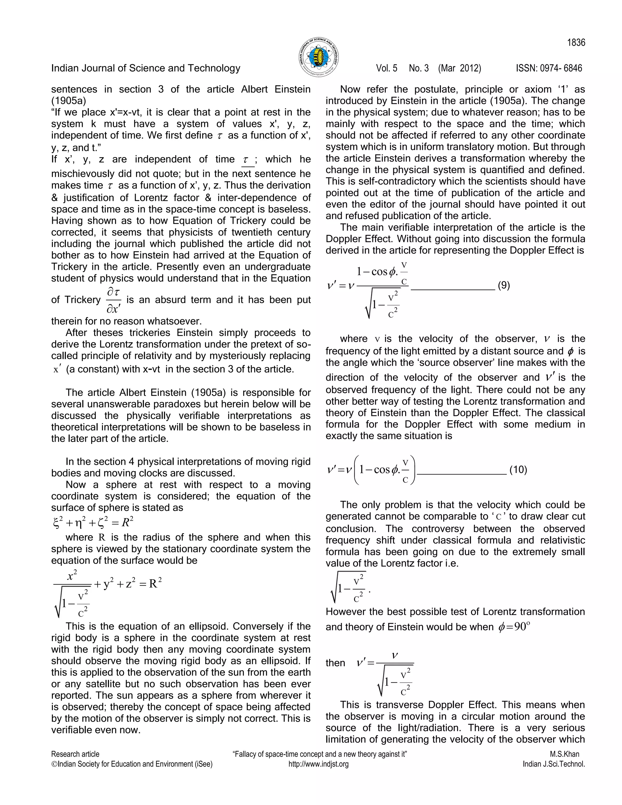 Indian Journal of Science and Technology Vol. 5 No. 3 (Mar 2012) ISSN: 0974- 6846
Research article “Fallacy of space-time concept and a new theory against it” M.S.Khan
Indian Society for Education and Environment (iSee) http://www.indjst.org Indian J.Sci.Technol.
1836
sentences in section 3 of the article Albert Einstein
(1905a)
“If we place x'=x-vt, it is clear that a point at rest in the
system k must have a system of values x', y, z,
independent of time. We first define  as a function of x',
y, z, and t.”
If x‟, y, z are independent of time  ; which he
mischievously did not quote; but in the next sentence he
makes time  as a function of x‟, y, z. Thus the derivation
& justification of Lorentz factor & inter-dependence of
space and time as in the space-time concept is baseless.
Having shown as to how Equation of Trickery could be
corrected, it seems that physicists of twentieth century
including the journal which published the article did not
bother as to how Einstein had arrived at the Equation of
Trickery in the article. Presently even an undergraduate
student of physics would understand that in the Equation
of Trickery
x


is an absurd term and it has been put
therein for no reason whatsoever.
After theses trickeries Einstein simply proceeds to
derive the Lorentz transformation under the pretext of so-
called principle of relativity and by mysteriously replacing
x (a constant) with x-vt in the section 3 of the article.
The article Albert Einstein (1905a) is responsible for
several unanswerable paradoxes but herein below will be
discussed the physically verifiable interpretations as
theoretical interpretations will be shown to be baseless in
the later part of the article.
In the section 4 physical interpretations of moving rigid
bodies and moving clocks are discussed.
Now a sphere at rest with respect to a moving
coordinate system is considered; the equation of the
surface of sphere is stated as
2
R  
   
where R is the radius of the sphere and when this
sphere is viewed by the stationary coordinate system the
equation of the surface would be
2
2 2 2
2
2
V
C
y z R
1
x
  

This is the equation of an ellipsoid. Conversely if the
rigid body is a sphere in the coordinate system at rest
with the rigid body then any moving coordinate system
should observe the moving rigid body as an ellipsoid. If
this is applied to the observation of the sun from the earth
or any satellite but no such observation has been ever
reported. The sun appears as a sphere from wherever it
is observed; thereby the concept of space being affected
by the motion of the observer is simply not correct. This is
verifiable even now.
Now refer the postulate, principle or axiom „1‟ as
introduced by Einstein in the article (1905a). The change
in the physical system; due to whatever reason; has to be
mainly with respect to the space and the time; which
should not be affected if referred to any other coordinate
system which is in uniform translatory motion. But through
the article Einstein derives a transformation whereby the
change in the physical system is quantified and defined.
This is self-contradictory which the scientists should have
pointed out at the time of publication of the article and
even the editor of the journal should have pointed it out
and refused publication of the article.
The main verifiable interpretation of the article is the
Doppler Effect. Without going into discussion the formula
derived in the article for representing the Doppler Effect is
2
2
V
C
V
C
1 cos
1

 
 
 

_______________ (9)
where V is the velocity of the observer,  is the
frequency of the light emitted by a distant source and ϕ is
the angle which the „source observer‟ line makes with the
direction of the velocity of the observer and  is the
observed frequency of the light. There could not be any
other better way of testing the Lorentz transformation and
theory of Einstein than the Doppler Effect. The classical
formula for the Doppler Effect with some medium in
exactly the same situation is
V
C
1 cos .  
 
  
 
________________ (10)
The only problem is that the velocity which could be
generated cannot be comparable to „ C ‟ to draw clear cut
conclusion. The controversy between the observed
frequency shift under classical formula and relativistic
formula has been going on due to the extremely small
value of the Lorentz factor i.e.
2
2
V
C
1 .
However the best possible test of Lorentz transformation
and theory of Einstein would be when 90 

then
2
2
V
C
1



This is transverse Doppler Effect. This means when
the observer is moving in a circular motion around the
source of the light/radiation. There is a very serious
limitation of generating the velocity of the observer which
 
