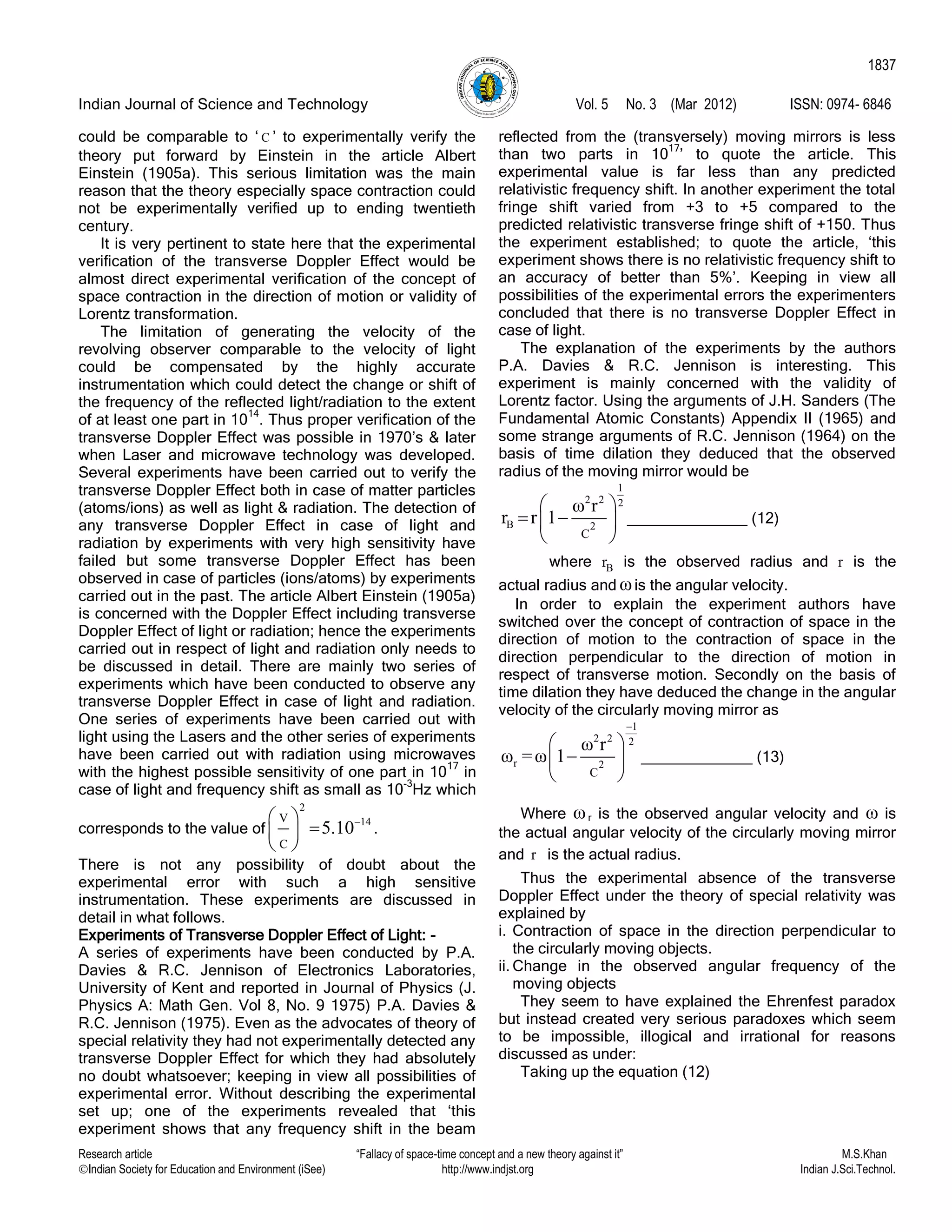 Indian Journal of Science and Technology Vol. 5 No. 3 (Mar 2012) ISSN: 0974- 6846
Research article “Fallacy of space-time concept and a new theory against it” M.S.Khan
Indian Society for Education and Environment (iSee) http://www.indjst.org Indian J.Sci.Technol.
1837
could be comparable to „ C ‟ to experimentally verify the
theory put forward by Einstein in the article Albert
Einstein (1905a). This serious limitation was the main
reason that the theory especially space contraction could
not be experimentally verified up to ending twentieth
century.
It is very pertinent to state here that the experimental
verification of the transverse Doppler Effect would be
almost direct experimental verification of the concept of
space contraction in the direction of motion or validity of
Lorentz transformation.
The limitation of generating the velocity of the
revolving observer comparable to the velocity of light
could be compensated by the highly accurate
instrumentation which could detect the change or shift of
the frequency of the reflected light/radiation to the extent
of at least one part in 10
14
. Thus proper verification of the
transverse Doppler Effect was possible in 1970‟s & later
when Laser and microwave technology was developed.
Several experiments have been carried out to verify the
transverse Doppler Effect both in case of matter particles
(atoms/ions) as well as light & radiation. The detection of
any transverse Doppler Effect in case of light and
radiation by experiments with very high sensitivity have
failed but some transverse Doppler Effect has been
observed in case of particles (ions/atoms) by experiments
carried out in the past. The article Albert Einstein (1905a)
is concerned with the Doppler Effect including transverse
Doppler Effect of light or radiation; hence the experiments
carried out in respect of light and radiation only needs to
be discussed in detail. There are mainly two series of
experiments which have been conducted to observe any
transverse Doppler Effect in case of light and radiation.
One series of experiments have been carried out with
light using the Lasers and the other series of experiments
have been carried out with radiation using microwaves
with the highest possible sensitivity of one part in 10
17
in
case of light and frequency shift as small as 10
-3
Hz which
corresponds to the value of
2
14V
C
5.10 
 
 
.
There is not any possibility of doubt about the
experimental error with such a high sensitive
instrumentation. These experiments are discussed in
detail in what follows.
Experiments of Transverse Doppler Effect of Light: -
A series of experiments have been conducted by P.A.
Davies & R.C. Jennison of Electronics Laboratories,
University of Kent and reported in Journal of Physics (J.
Physics A: Math Gen. Vol 8, No. 9 1975) P.A. Davies &
R.C. Jennison (1975). Even as the advocates of theory of
special relativity they had not experimentally detected any
transverse Doppler Effect for which they had absolutely
no doubt whatsoever; keeping in view all possibilities of
experimental error. Without describing the experimental
set up; one of the experiments revealed that „this
experiment shows that any frequency shift in the beam
reflected from the (transversely) moving mirrors is less
than two parts in 10
17
‟ to quote the article. This
experimental value is far less than any predicted
relativistic frequency shift. In another experiment the total
fringe shift varied from +3 to +5 compared to the
predicted relativistic transverse fringe shift of +150. Thus
the experiment established; to quote the article, „this
experiment shows there is no relativistic frequency shift to
an accuracy of better than 5%‟. Keeping in view all
possibilities of the experimental errors the experimenters
concluded that there is no transverse Doppler Effect in
case of light.
The explanation of the experiments by the authors
P.A. Davies & R.C. Jennison is interesting. This
experiment is mainly concerned with the validity of
Lorentz factor. Using the arguments of J.H. Sanders (The
Fundamental Atomic Constants) Appendix II (1965) and
some strange arguments of R.C. Jennison (1964) on the
basis of time dilation they deduced that the observed
radius of the moving mirror would be
1
2 2 2
B 2
C
ω r
r r 1
 
  
 
______________ (12)
where Br is the observed radius and r is the
actual radius and ωis the angular velocity.
In order to explain the experiment authors have
switched over the concept of contraction of space in the
direction of motion to the contraction of space in the
direction perpendicular to the direction of motion in
respect of transverse motion. Secondly on the basis of
time dilation they have deduced the change in the angular
velocity of the circularly moving mirror as
1
2 2 2
r 2
C
ω r
ω =ω 1

 
 
 
_____________ (13)
Where ωr is the observed angular velocity and ω is
the actual angular velocity of the circularly moving mirror
and r is the actual radius.
Thus the experimental absence of the transverse
Doppler Effect under the theory of special relativity was
explained by
i. Contraction of space in the direction perpendicular to
the circularly moving objects.
ii. Change in the observed angular frequency of the
moving objects
They seem to have explained the Ehrenfest paradox
but instead created very serious paradoxes which seem
to be impossible, illogical and irrational for reasons
discussed as under:
Taking up the equation (12)
 