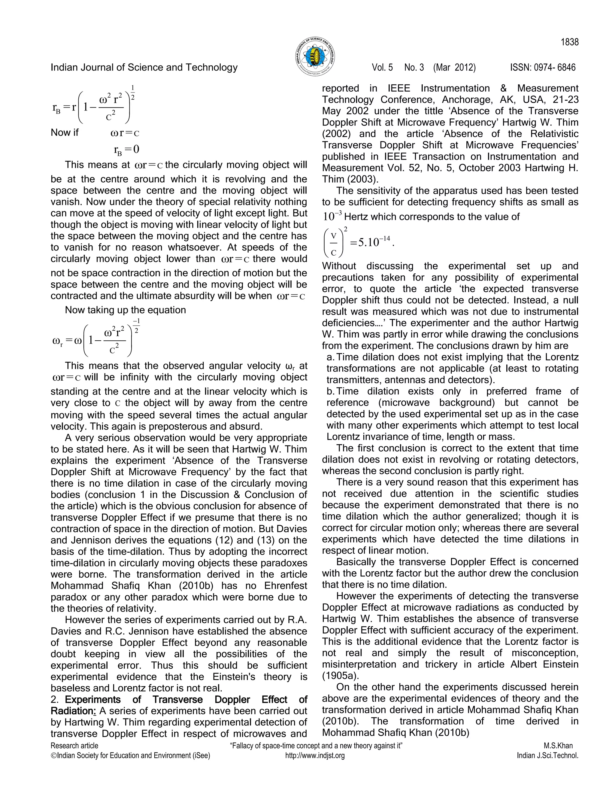 Indian Journal of Science and Technology Vol. 5 No. 3 (Mar 2012) ISSN: 0974- 6846
Research article “Fallacy of space-time concept and a new theory against it” M.S.Khan
Indian Society for Education and Environment (iSee) http://www.indjst.org Indian J.Sci.Technol.
1838
1
2 2 2
B 2
C
ω r
r =r 1
 
 
 
Now if Cωr =
Br =0
This means at Cωr = the circularly moving object will
be at the centre around which it is revolving and the
space between the centre and the moving object will
vanish. Now under the theory of special relativity nothing
can move at the speed of velocity of light except light. But
though the object is moving with linear velocity of light but
the space between the moving object and the centre has
to vanish for no reason whatsoever. At speeds of the
circularly moving object lower than Cωr = there would
not be space contraction in the direction of motion but the
space between the centre and the moving object will be
contracted and the ultimate absurdity will be when Cωr =
Now taking up the equation
1
2 2 2
r 2
C
ω r
ω =ω 1

 
 
 
This means that the observed angular velocity ωr at
Cωr = will be infinity with the circularly moving object
standing at the centre and at the linear velocity which is
very close to C the object will by away from the centre
moving with the speed several times the actual angular
velocity. This again is preposterous and absurd.
A very serious observation would be very appropriate
to be stated here. As it will be seen that Hartwig W. Thim
explains the experiment „Absence of the Transverse
Doppler Shift at Microwave Frequency‟ by the fact that
there is no time dilation in case of the circularly moving
bodies (conclusion 1 in the Discussion & Conclusion of
the article) which is the obvious conclusion for absence of
transverse Doppler Effect if we presume that there is no
contraction of space in the direction of motion. But Davies
and Jennison derives the equations (12) and (13) on the
basis of the time-dilation. Thus by adopting the incorrect
time-dilation in circularly moving objects these paradoxes
were borne. The transformation derived in the article
Mohammad Shafiq Khan (2010b) has no Ehrenfest
paradox or any other paradox which were borne due to
the theories of relativity.
However the series of experiments carried out by R.A.
Davies and R.C. Jennison have established the absence
of transverse Doppler Effect beyond any reasonable
doubt keeping in view all the possibilities of the
experimental error. Thus this should be sufficient
experimental evidence that the Einstein's theory is
baseless and Lorentz factor is not real.
2. Experiments of Transverse Doppler Effect of
Radiation: A series of experiments have been carried out
by Hartwing W. Thim regarding experimental detection of
transverse Doppler Effect in respect of microwaves and
reported in IEEE Instrumentation & Measurement
Technology Conference, Anchorage, AK, USA, 21-23
May 2002 under the tittle „Absence of the Transverse
Doppler Shift at Microwave Frequency‟ Hartwig W. Thim
(2002) and the article „Absence of the Relativistic
Transverse Doppler Shift at Microwave Frequencies‟
published in IEEE Transaction on Instrumentation and
Measurement Vol. 52, No. 5, October 2003 Hartwing H.
Thim (2003).
The sensitivity of the apparatus used has been tested
to be sufficient for detecting frequency shifts as small as
3
10
Hertz which corresponds to the value of
2
14V
C
5.10 
 
 
.
Without discussing the experimental set up and
precautions taken for any possibility of experimental
error, to quote the article „the expected transverse
Doppler shift thus could not be detected. Instead, a null
result was measured which was not due to instrumental
deficiencies….‟ The experimenter and the author Hartwig
W. Thim was partly in error while drawing the conclusions
from the experiment. The conclusions drawn by him are
a.Time dilation does not exist implying that the Lorentz
transformations are not applicable (at least to rotating
transmitters, antennas and detectors).
b.Time dilation exists only in preferred frame of
reference (microwave background) but cannot be
detected by the used experimental set up as in the case
with many other experiments which attempt to test local
Lorentz invariance of time, length or mass.
The first conclusion is correct to the extent that time
dilation does not exist in revolving or rotating detectors,
whereas the second conclusion is partly right.
There is a very sound reason that this experiment has
not received due attention in the scientific studies
because the experiment demonstrated that there is no
time dilation which the author generalized; though it is
correct for circular motion only; whereas there are several
experiments which have detected the time dilations in
respect of linear motion.
Basically the transverse Doppler Effect is concerned
with the Lorentz factor but the author drew the conclusion
that there is no time dilation.
However the experiments of detecting the transverse
Doppler Effect at microwave radiations as conducted by
Hartwig W. Thim establishes the absence of transverse
Doppler Effect with sufficient accuracy of the experiment.
This is the additional evidence that the Lorentz factor is
not real and simply the result of misconception,
misinterpretation and trickery in article Albert Einstein
(1905a).
On the other hand the experiments discussed herein
above are the experimental evidences of theory and the
transformation derived in article Mohammad Shafiq Khan
(2010b). The transformation of time derived in
Mohammad Shafiq Khan (2010b)
 