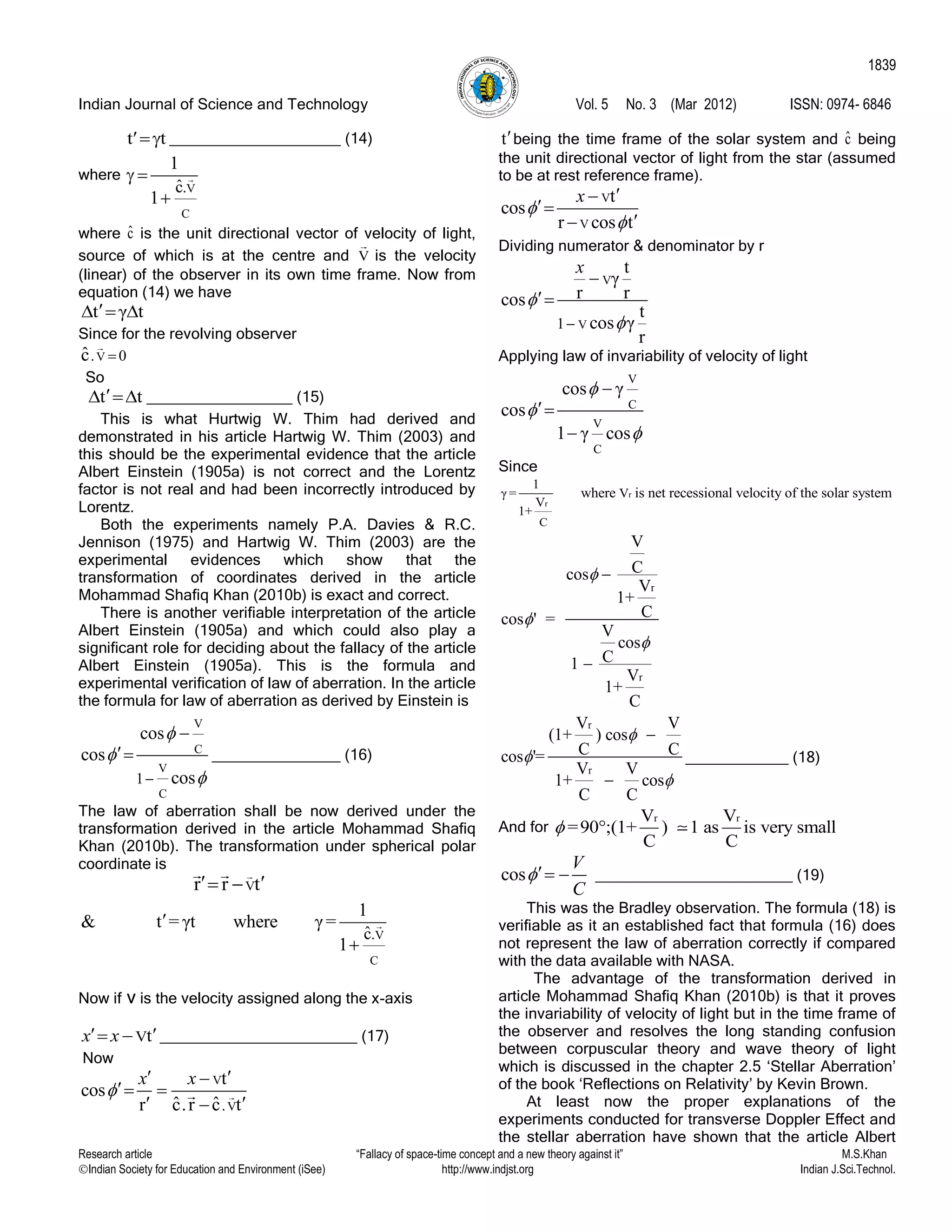 Indian Journal of Science and Technology Vol. 5 No. 3 (Mar 2012) ISSN: 0974- 6846
Research article “Fallacy of space-time concept and a new theory against it” M.S.Khan
Indian Society for Education and Environment (iSee) http://www.indjst.org Indian J.Sci.Technol.
1839
t t ____________________ (14)
where
V
C
.ˆc
1
1
 

where ˆc is the unit directional vector of velocity of light,
source of which is at the centre and V is the velocity
(linear) of the observer in its own time frame. Now from
equation (14) we have
t γ t  
Since for the revolving observer
V. 0ˆc 
So
t t  _________________ (15)
This is what Hurtwig W. Thim had derived and
demonstrated in his article Hartwig W. Thim (2003) and
this should be the experimental evidence that the article
Albert Einstein (1905a) is not correct and the Lorentz
factor is not real and had been incorrectly introduced by
Lorentz.
Both the experiments namely P.A. Davies & R.C.
Jennison (1975) and Hartwig W. Thim (2003) are the
experimental evidences which show that the
transformation of coordinates derived in the article
Mohammad Shafiq Khan (2010b) is exact and correct.
There is another verifiable interpretation of the article
Albert Einstein (1905a) and which could also play a
significant role for deciding about the fallacy of the article
Albert Einstein (1905a). This is the formula and
experimental verification of law of aberration. In the article
the formula for law of aberration as derived by Einstein is
V
C
V
C
1
cos
cos
cos




 _______________ (16)
The law of aberration shall be now derived under the
transformation derived in the article Mohammad Shafiq
Khan (2010b). The transformation under spherical polar
coordinate is
Vr r t  
V
C
.ˆc
1
& t = γt where γ=
1


Now if v is the velocity assigned along the x-axis
Vtx x   _______________________ (17)
Now
V
V.
t
cos
ˆ ˆr c.r c t
x x

 
 
 
tbeing the time frame of the solar system and ˆc being
the unit directional vector of light from the star (assumed
to be at rest reference frame).
V
V
t
cos
r cos t
x





Dividing numerator & denominator by r
V
V1
t
γ
r rcos
t
cos γ
r
x




Applying law of invariability of velocity of light
V
C
V
C
cos γ
cos
1 γ cos






Since
r
r
C
1
γ = V
V
1+
where is net recessional velocity of the solar system
r
r
V
Ccos
V
1+
Ccos ' =
V
cos
C1
V
1+
C





r
r
V V
(1+ ) cos
C Ccos '=
V V
1+ cos
C C





____________ (18)
And for
r rV V
=90°;(1+ ) 1 as is very small
C C

cos
V
C
  _______________________ (19)
This was the Bradley observation. The formula (18) is
verifiable as it an established fact that formula (16) does
not represent the law of aberration correctly if compared
with the data available with NASA.
The advantage of the transformation derived in
article Mohammad Shafiq Khan (2010b) is that it proves
the invariability of velocity of light but in the time frame of
the observer and resolves the long standing confusion
between corpuscular theory and wave theory of light
which is discussed in the chapter 2.5 „Stellar Aberration‟
of the book „Reflections on Relativity‟ by Kevin Brown.
At least now the proper explanations of the
experiments conducted for transverse Doppler Effect and
the stellar aberration have shown that the article Albert
 