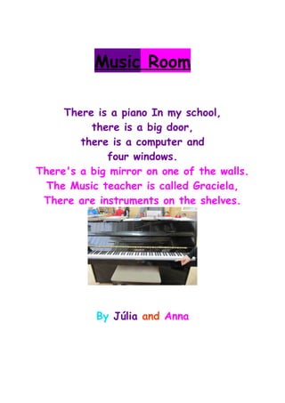 Music Room
There is a piano In my school,
there is a big door,
there is a computer and
four windows.
There's a big mirror on one of the walls.
The Music teacher is called Graciela,
There are instruments on the shelves.
By Júlia and Anna
 