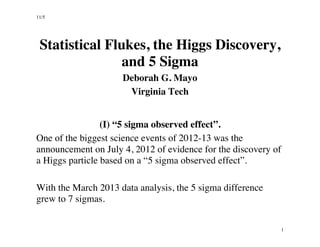11/5 
1 
Statistical Flukes, the Higgs Discovery, 
and 5 Sigma 
Deborah G. Mayo 
Virginia Tech 
(I) “5 sigma observed effect”. 
One of the biggest science events of 2012-13 was the 
announcement on July 4, 2012 of evidence for the discovery of 
a Higgs particle based on a “5 sigma observed effect”. 
With the March 2013 data analysis, the 5 sigma difference 
grew to 7 sigmas. 
 