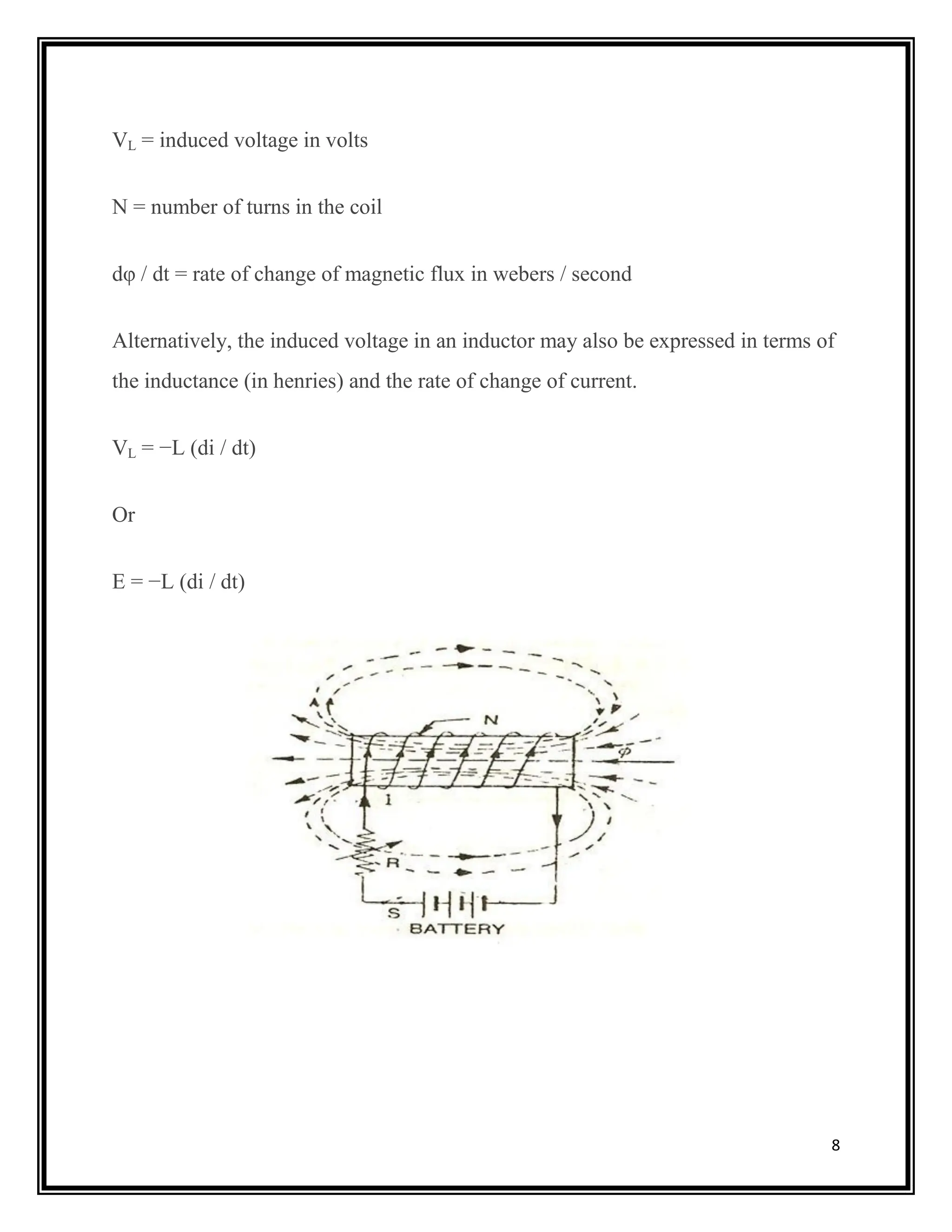 8
VL = induced voltage in volts
N = number of turns in the coil
dφ / dt = rate of change of magnetic flux in webers / second
Alternatively, the induced voltage in an inductor may also be expressed in terms of
the inductance (in henries) and the rate of change of current.
VL = −L (di / dt)
Or
E = −L (di / dt)
 