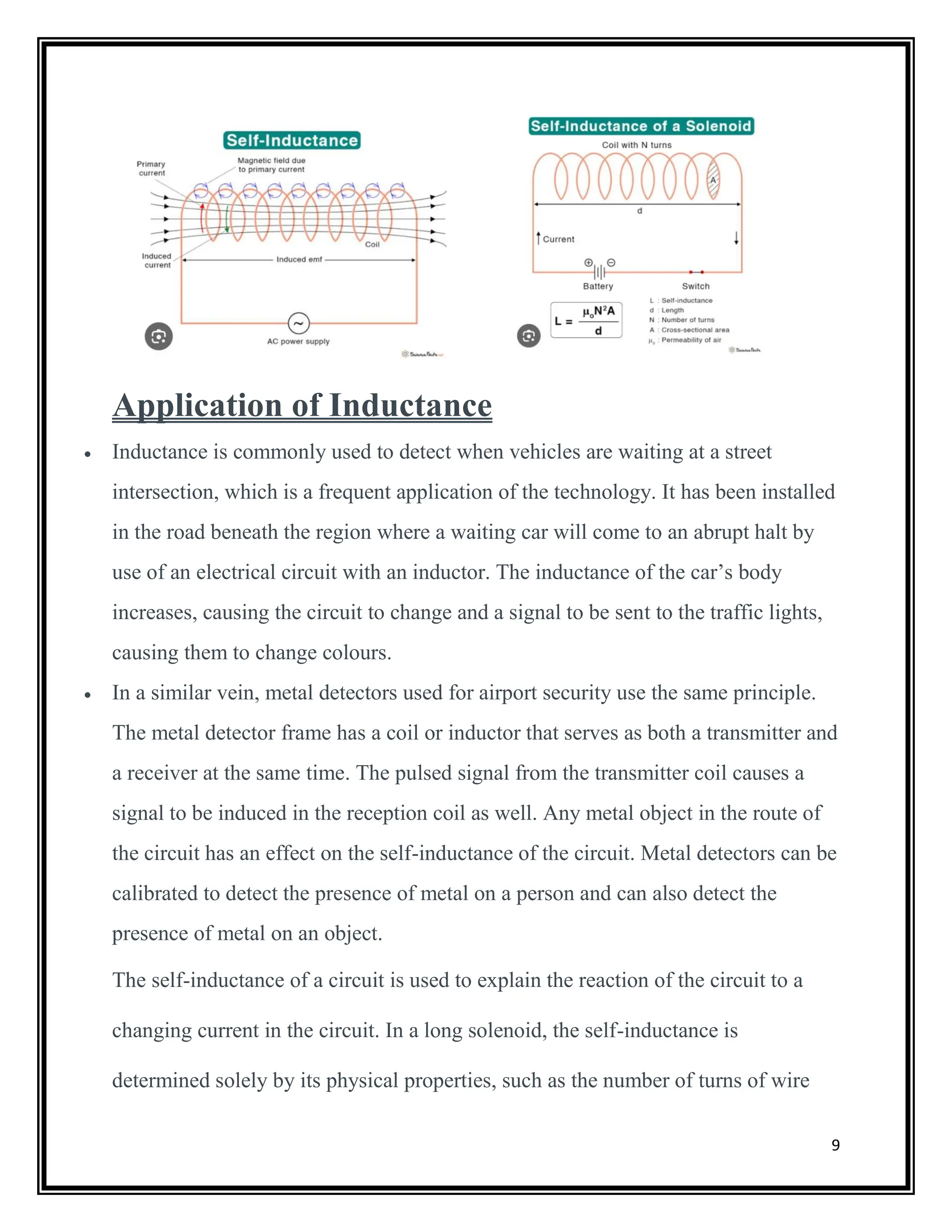 9
Application of Inductance
 Inductance is commonly used to detect when vehicles are waiting at a street
intersection, which is a frequent application of the technology. It has been installed
in the road beneath the region where a waiting car will come to an abrupt halt by
use of an electrical circuit with an inductor. The inductance of the car’s body
increases, causing the circuit to change and a signal to be sent to the traffic lights,
causing them to change colours.
 In a similar vein, metal detectors used for airport security use the same principle.
The metal detector frame has a coil or inductor that serves as both a transmitter and
a receiver at the same time. The pulsed signal from the transmitter coil causes a
signal to be induced in the reception coil as well. Any metal object in the route of
the circuit has an effect on the self-inductance of the circuit. Metal detectors can be
calibrated to detect the presence of metal on a person and can also detect the
presence of metal on an object.
The self-inductance of a circuit is used to explain the reaction of the circuit to a
changing current in the circuit. In a long solenoid, the self-inductance is
determined solely by its physical properties, such as the number of turns of wire
 