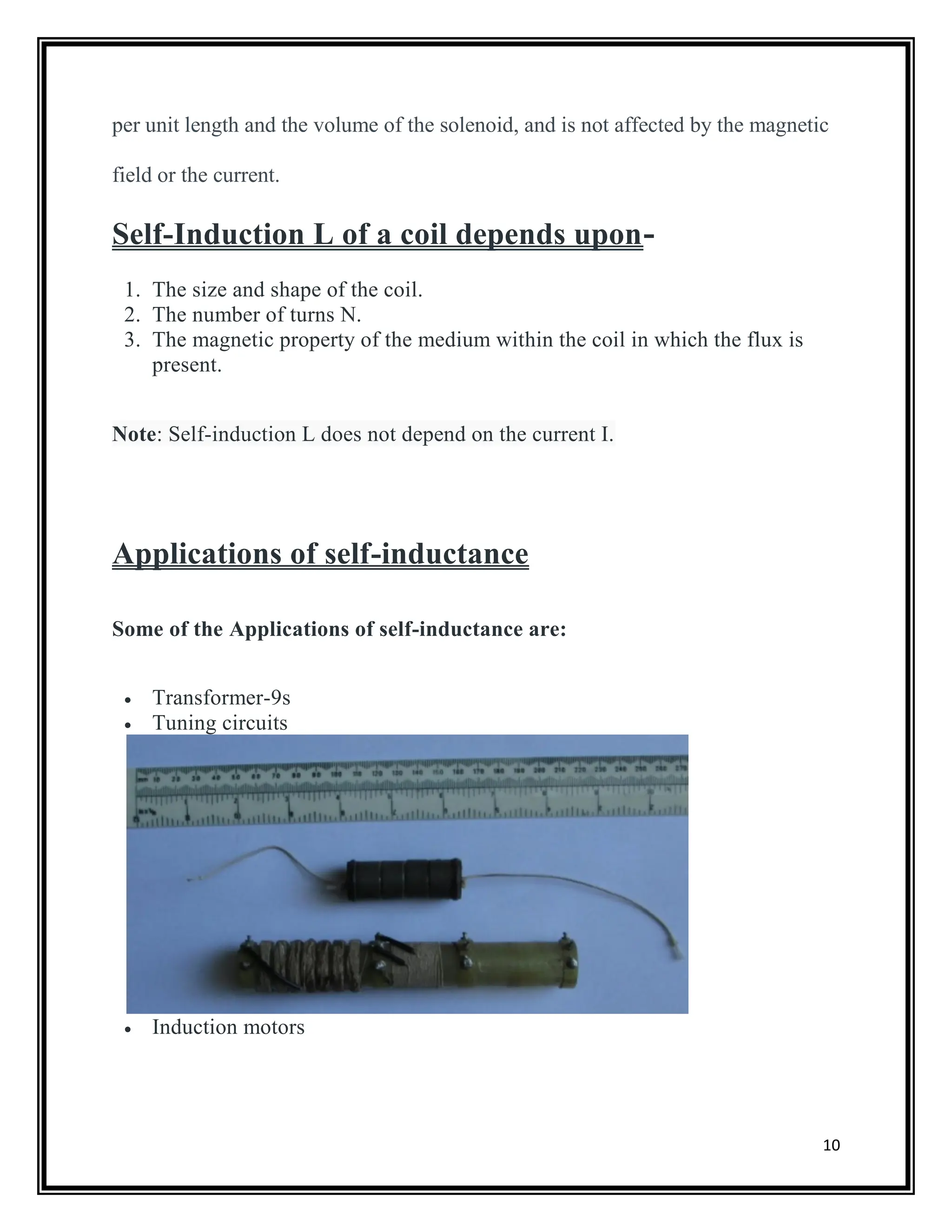 10
per unit length and the volume of the solenoid, and is not affected by the magnetic
field or the current.
Self-Induction L of a coil depends upon-
1. The size and shape of the coil.
2. The number of turns N.
3. The magnetic property of the medium within the coil in which the flux is
present.
Note: Self-induction L does not depend on the current I.
Applications of self-inductance
Some of the Applications of self-inductance are:
 Transformer-9s
 Tuning circuits
 Induction motors
 