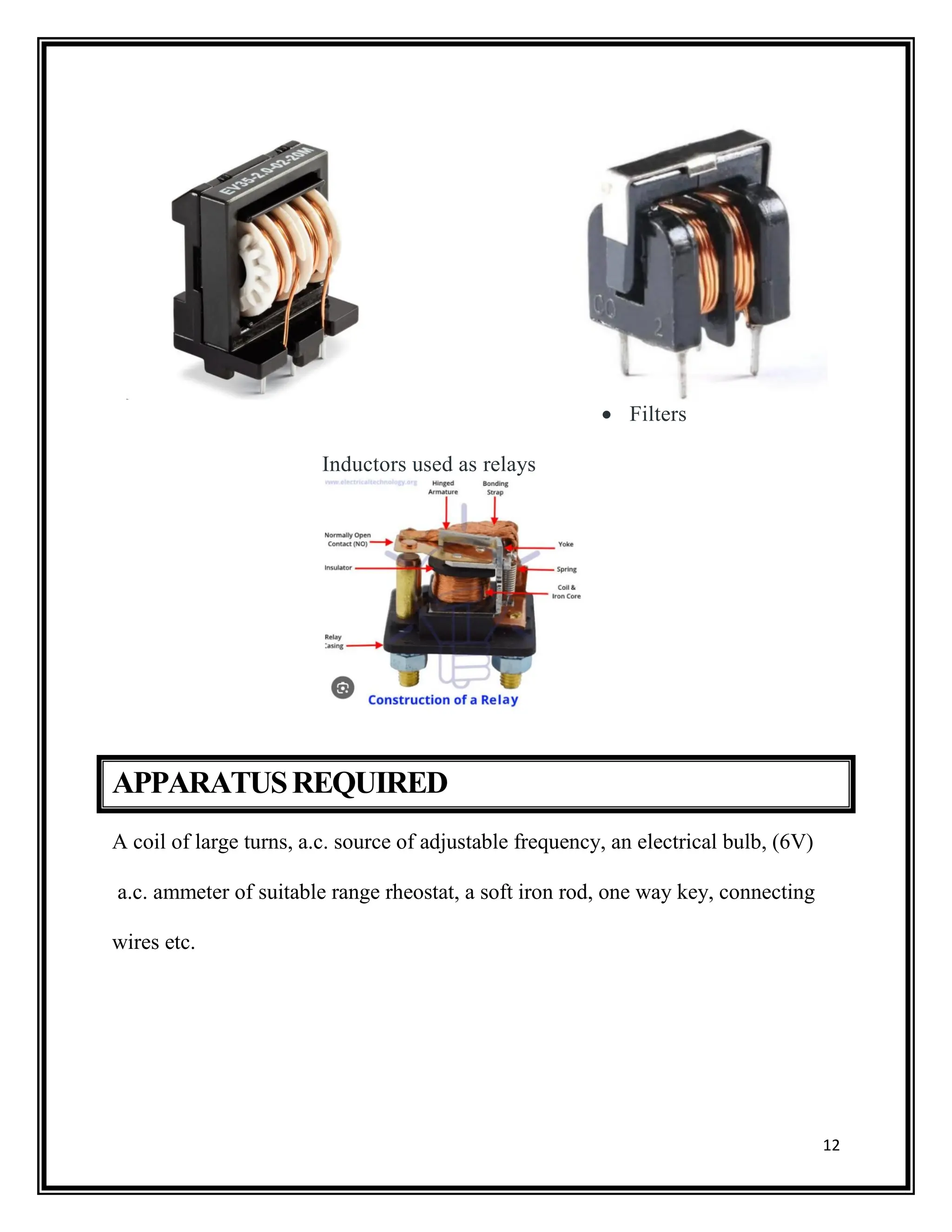 12
 Filters
Inductors used as relays
APPARATUSREQUIRED
A coil of large turns, a.c. source of adjustable frequency, an electrical bulb, (6V)
a.c. ammeter of suitable range rheostat, a soft iron rod, one way key, connecting
wires etc.
 
