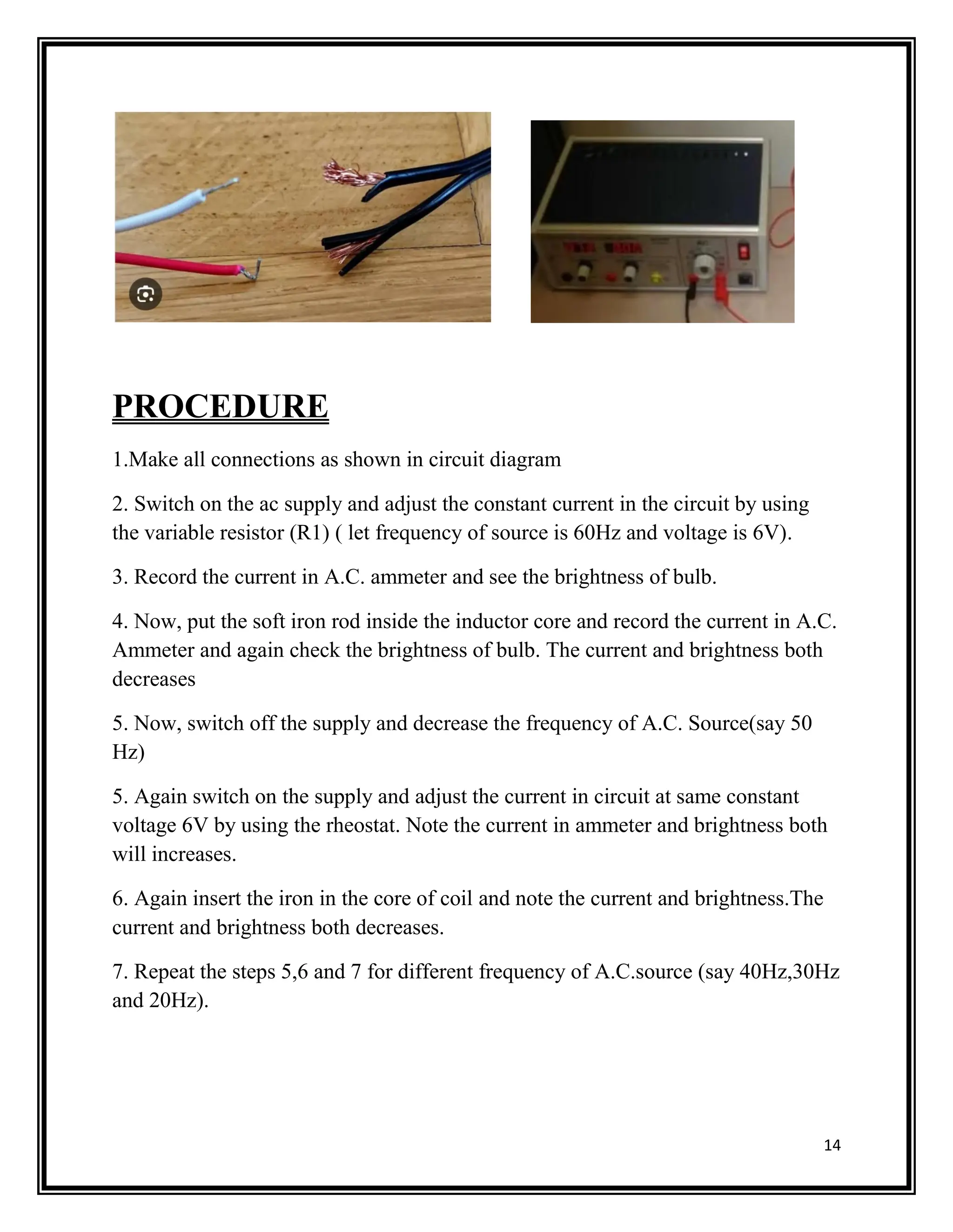 14
PROCEDURE
1.Make all connections as shown in circuit diagram
2. Switch on the ac supply and adjust the constant current in the circuit by using
the variable resistor (R1) ( let frequency of source is 60Hz and voltage is 6V).
3. Record the current in A.C. ammeter and see the brightness of bulb.
4. Now, put the soft iron rod inside the inductor core and record the current in A.C.
Ammeter and again check the brightness of bulb. The current and brightness both
decreases
5. Now, switch off the supply and decrease the frequency of A.C. Source(say 50
Hz)
5. Again switch on the supply and adjust the current in circuit at same constant
voltage 6V by using the rheostat. Note the current in ammeter and brightness both
will increases.
6. Again insert the iron in the core of coil and note the current and brightness.The
current and brightness both decreases.
7. Repeat the steps 5,6 and 7 for different frequency of A.C.source (say 40Hz,30Hz
and 20Hz).
 