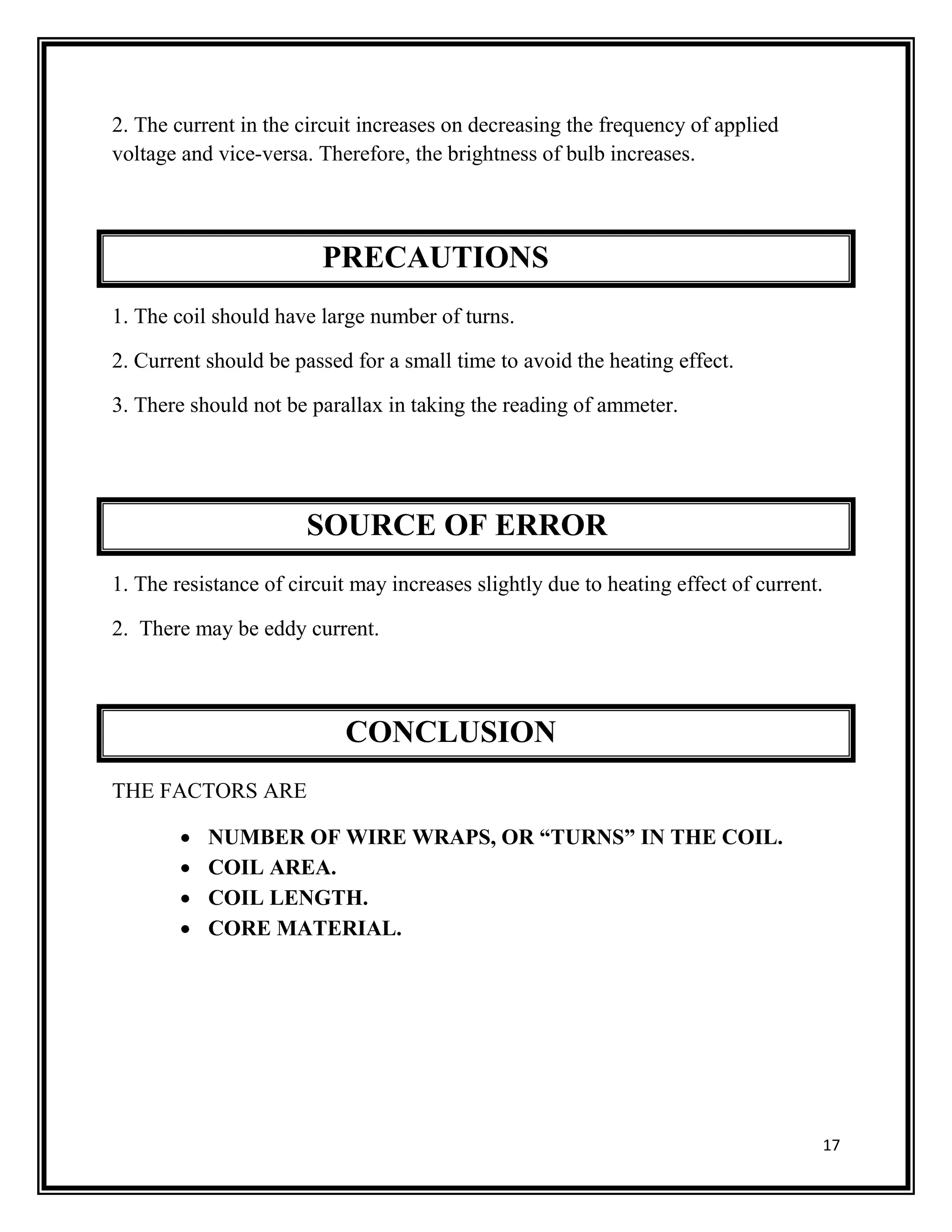 17
2. The current in the circuit increases on decreasing the frequency of applied
voltage and vice-versa. Therefore, the brightness of bulb increases.
PRECAUTIONS
1. The coil should have large number of turns.
2. Current should be passed for a small time to avoid the heating effect.
3. There should not be parallax in taking the reading of ammeter.
SOURCE OF ERROR
1. The resistance of circuit may increases slightly due to heating effect of current.
2. There may be eddy current.
CONCLUSION
THE FACTORS ARE
 NUMBER OF WIRE WRAPS, OR “TURNS” IN THE COIL.
 COIL AREA.
 COIL LENGTH.
 CORE MATERIAL.
 