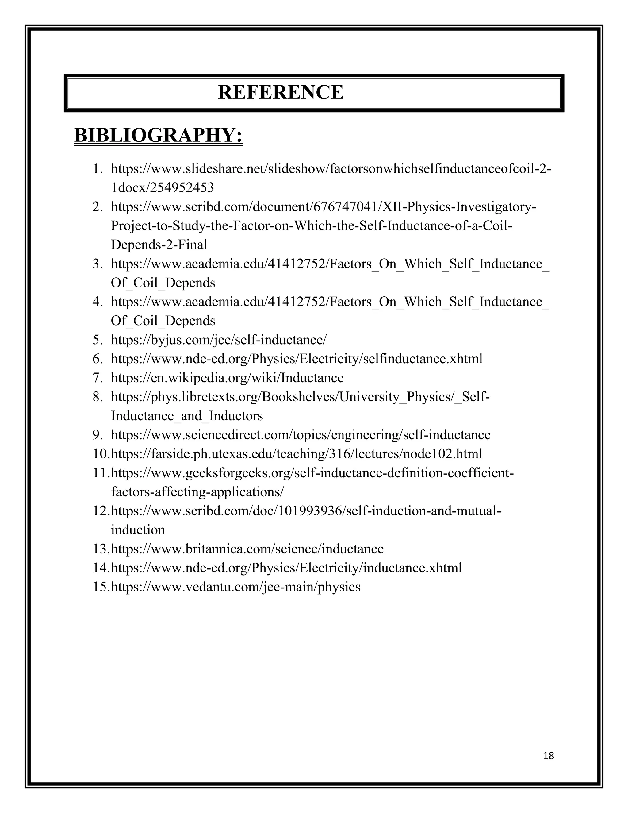 18
REFERENCE
BIBLIOGRAPHY:
1. https://www.slideshare.net/slideshow/factorsonwhichselfinductanceofcoil-2-
1docx/254952453
2. https://www.scribd.com/document/676747041/XII-Physics-Investigatory-
Project-to-Study-the-Factor-on-Which-the-Self-Inductance-of-a-Coil-
Depends-2-Final
3. https://www.academia.edu/41412752/Factors_On_Which_Self_Inductance_
Of_Coil_Depends
4. https://www.academia.edu/41412752/Factors_On_Which_Self_Inductance_
Of_Coil_Depends
5. https://byjus.com/jee/self-inductance/
6. https://www.nde-ed.org/Physics/Electricity/selfinductance.xhtml
7. https://en.wikipedia.org/wiki/Inductance
8. https://phys.libretexts.org/Bookshelves/University_Physics/_Self-
Inductance_and_Inductors
9. https://www.sciencedirect.com/topics/engineering/self-inductance
10.https://farside.ph.utexas.edu/teaching/316/lectures/node102.html
11.https://www.geeksforgeeks.org/self-inductance-definition-coefficient-
factors-affecting-applications/
12.https://www.scribd.com/doc/101993936/self-induction-and-mutual-
induction
13.https://www.britannica.com/science/inductance
14.https://www.nde-ed.org/Physics/Electricity/inductance.xhtml
15.https://www.vedantu.com/jee-main/physics
 