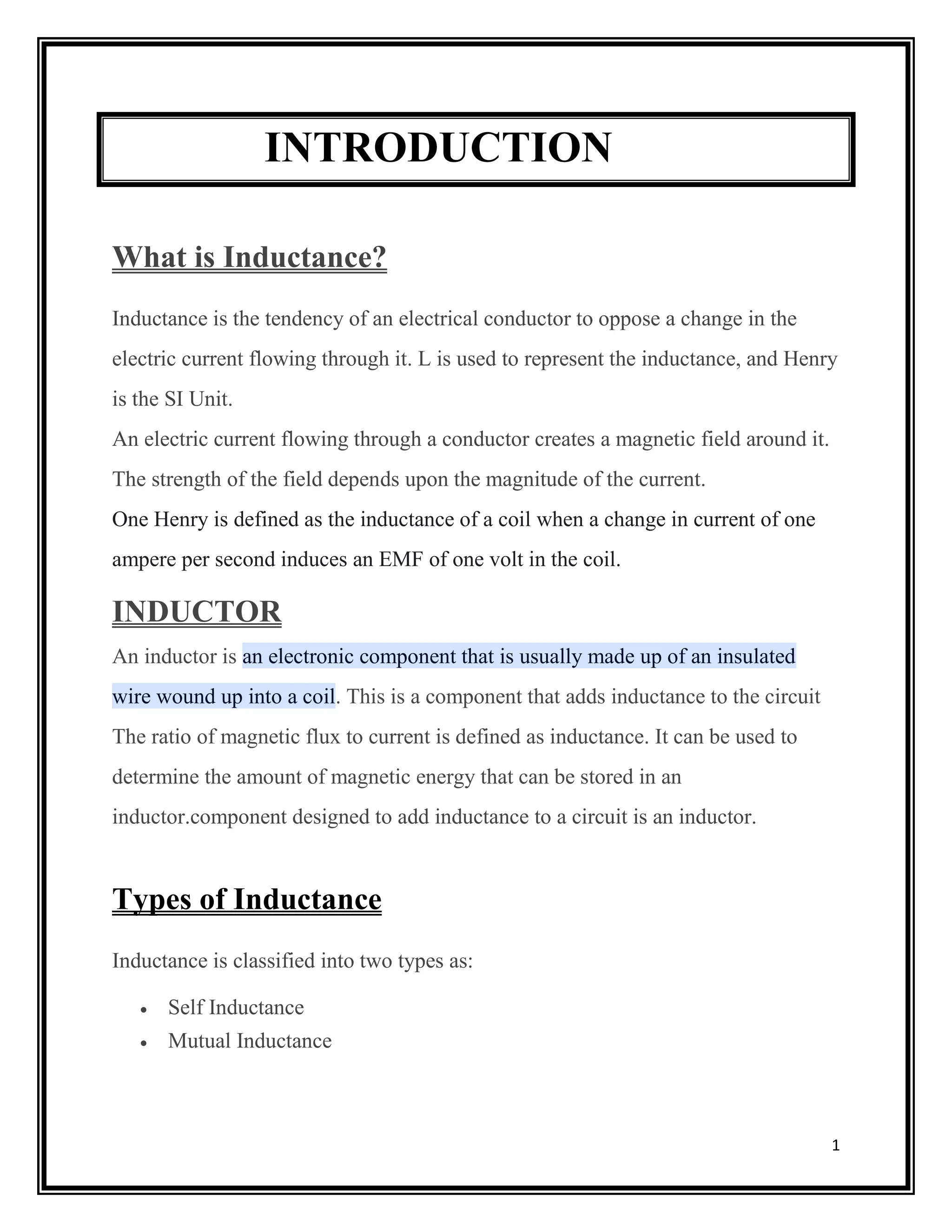 1
INTRODUCTION
What is Inductance?
Inductance is the tendency of an electrical conductor to oppose a change in the
electric current flowing through it. L is used to represent the inductance, and Henry
is the SI Unit.
An electric current flowing through a conductor creates a magnetic field around it.
The strength of the field depends upon the magnitude of the current.
One Henry is defined as the inductance of a coil when a change in current of one
ampere per second induces an EMF of one volt in the coil.
INDUCTOR
An inductor is an electronic component that is usually made up of an insulated
wire wound up into a coil. This is a component that adds inductance to the circuit
The ratio of magnetic flux to current is defined as inductance. It can be used to
determine the amount of magnetic energy that can be stored in an
inductor.component designed to add inductance to a circuit is an inductor.
Types of Inductance
Inductance is classified into two types as:
 Self Inductance
 Mutual Inductance
 