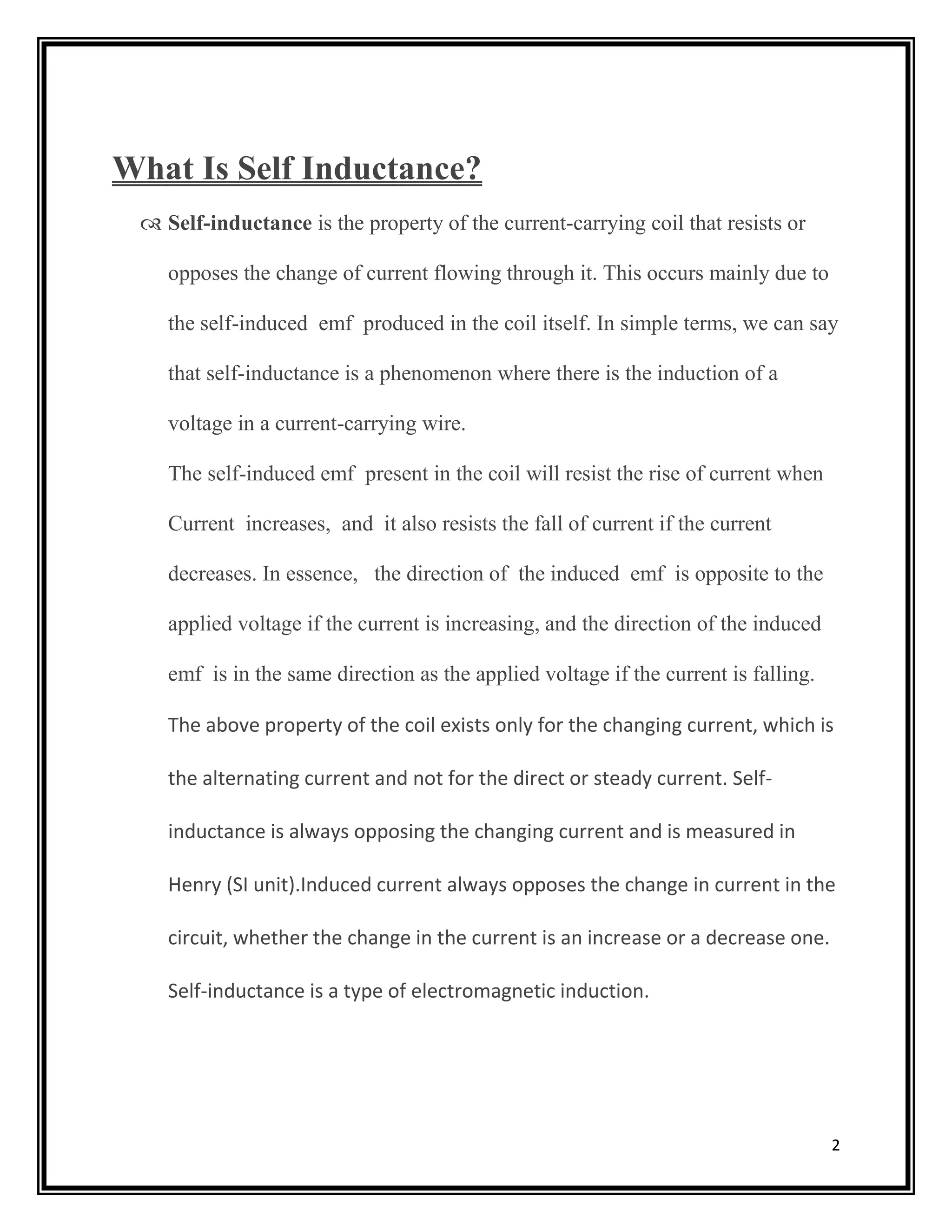 2
What Is Self Inductance?
 Self-inductance is the property of the current-carrying coil that resists or
opposes the change of current flowing through it. This occurs mainly due to
the self-induced emf produced in the coil itself. In simple terms, we can say
that self-inductance is a phenomenon where there is the induction of a
voltage in a current-carrying wire.
The self-induced emf present in the coil will resist the rise of current when
Current increases, and it also resists the fall of current if the current
decreases. In essence, the direction of the induced emf is opposite to the
applied voltage if the current is increasing, and the direction of the induced
emf is in the same direction as the applied voltage if the current is falling.
The above property of the coil exists only for the changing current, which is
the alternating current and not for the direct or steady current. Self-
inductance is always opposing the changing current and is measured in
Henry (SI unit).Induced current always opposes the change in current in the
circuit, whether the change in the current is an increase or a decrease one.
Self-inductance is a type of electromagnetic induction.
 