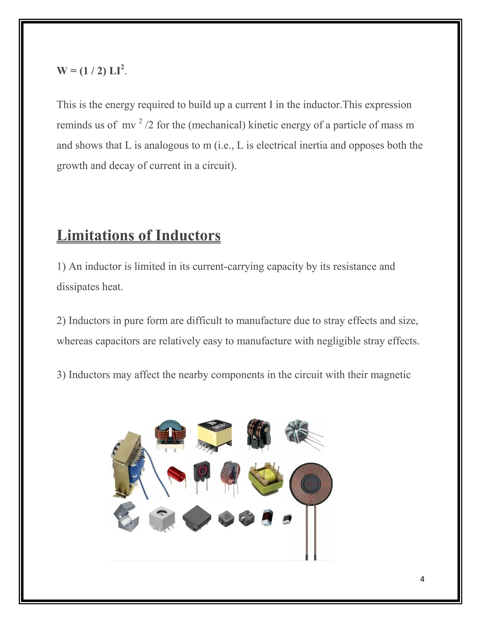 4
W = (1 / 2) LI2
.
This is the energy required to build up a current I in the inductor.This expression
reminds us of mv 2
/2 for the (mechanical) kinetic energy of a particle of mass m
and shows that L is analogous to m (i.e., L is electrical inertia and opposes both the
growth and decay of current in a circuit).
Limitations of Inductors
1) An inductor is limited in its current-carrying capacity by its resistance and
dissipates heat.
2) Inductors in pure form are difficult to manufacture due to stray effects and size,
whereas capacitors are relatively easy to manufacture with negligible stray effects.
3) Inductors may affect the nearby components in the circuit with their magnetic
field.
 