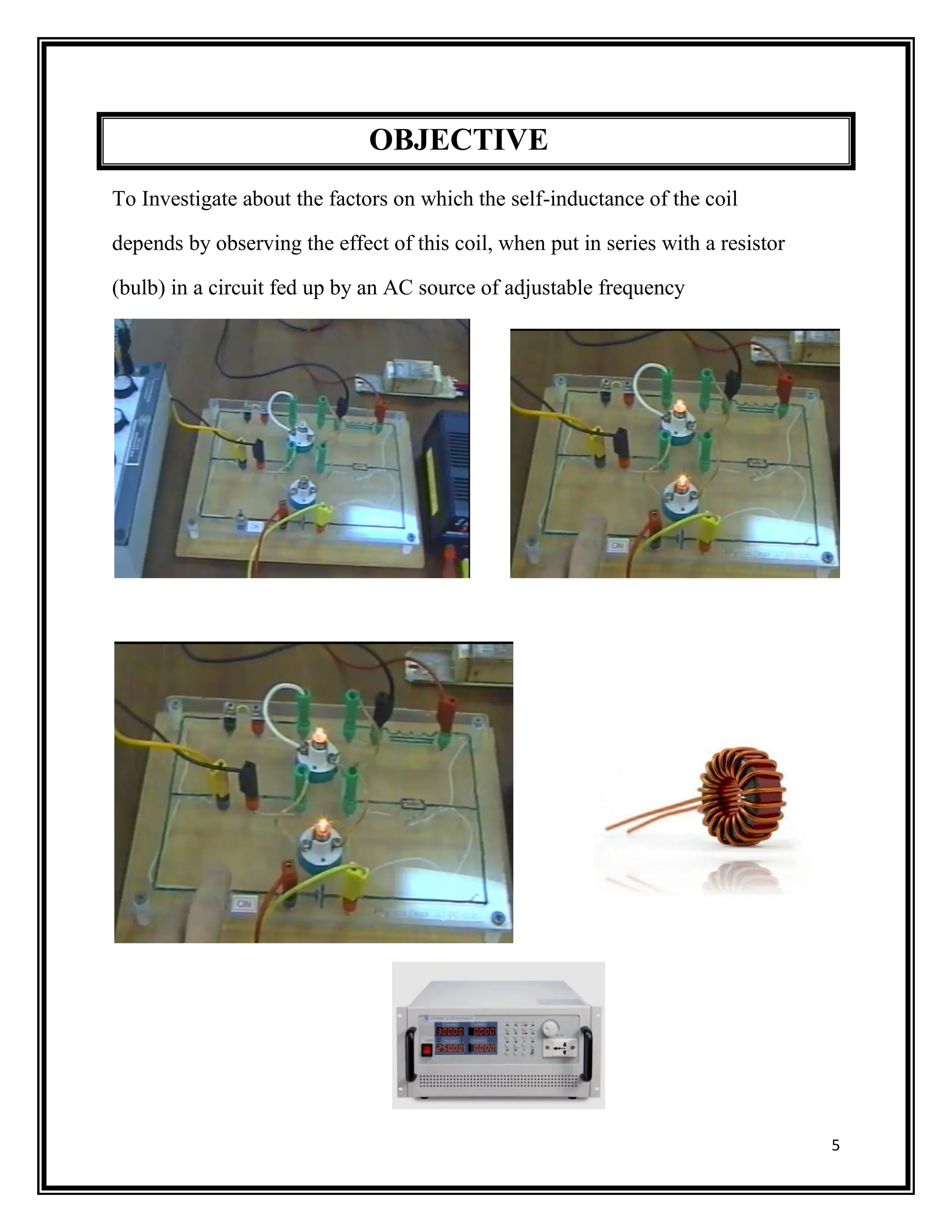 5
OBJECTIVE
To Investigate about the factors on which the self-inductance of the coil
depends by observing the effect of this coil, when put in series with a resistor
(bulb) in a circuit fed up by an AC source of adjustable frequency
 