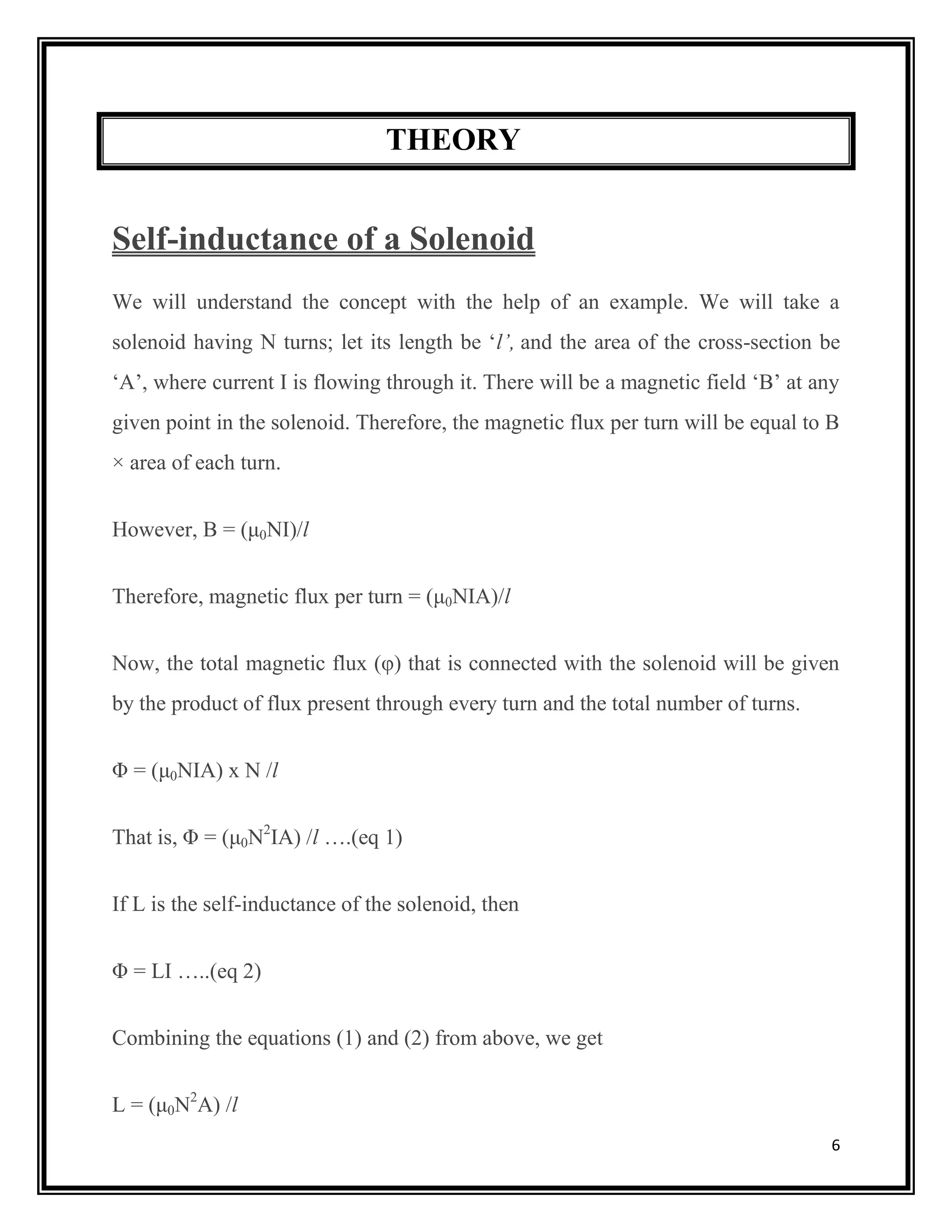 6
THEORY
Self-inductance of a Solenoid
We will understand the concept with the help of an example. We will take a
solenoid having N turns; let its length be ‘l’, and the area of the cross-section be
‘A’, where current I is flowing through it. There will be a magnetic field ‘B’ at any
given point in the solenoid. Therefore, the magnetic flux per turn will be equal to B
× area of each turn.
However, B = (μ0NI)/l
Therefore, magnetic flux per turn = (μ0NIA)/l
Now, the total magnetic flux (φ) that is connected with the solenoid will be given
by the product of flux present through every turn and the total number of turns.
Φ = (μ0NIA) x N /l
That is, Φ = (μ0N2
IA) /l ….(eq 1)
If L is the self-inductance of the solenoid, then
Φ = LI …..(eq 2)
Combining the equations (1) and (2) from above, we get
L = (μ0N2
A) /l
 