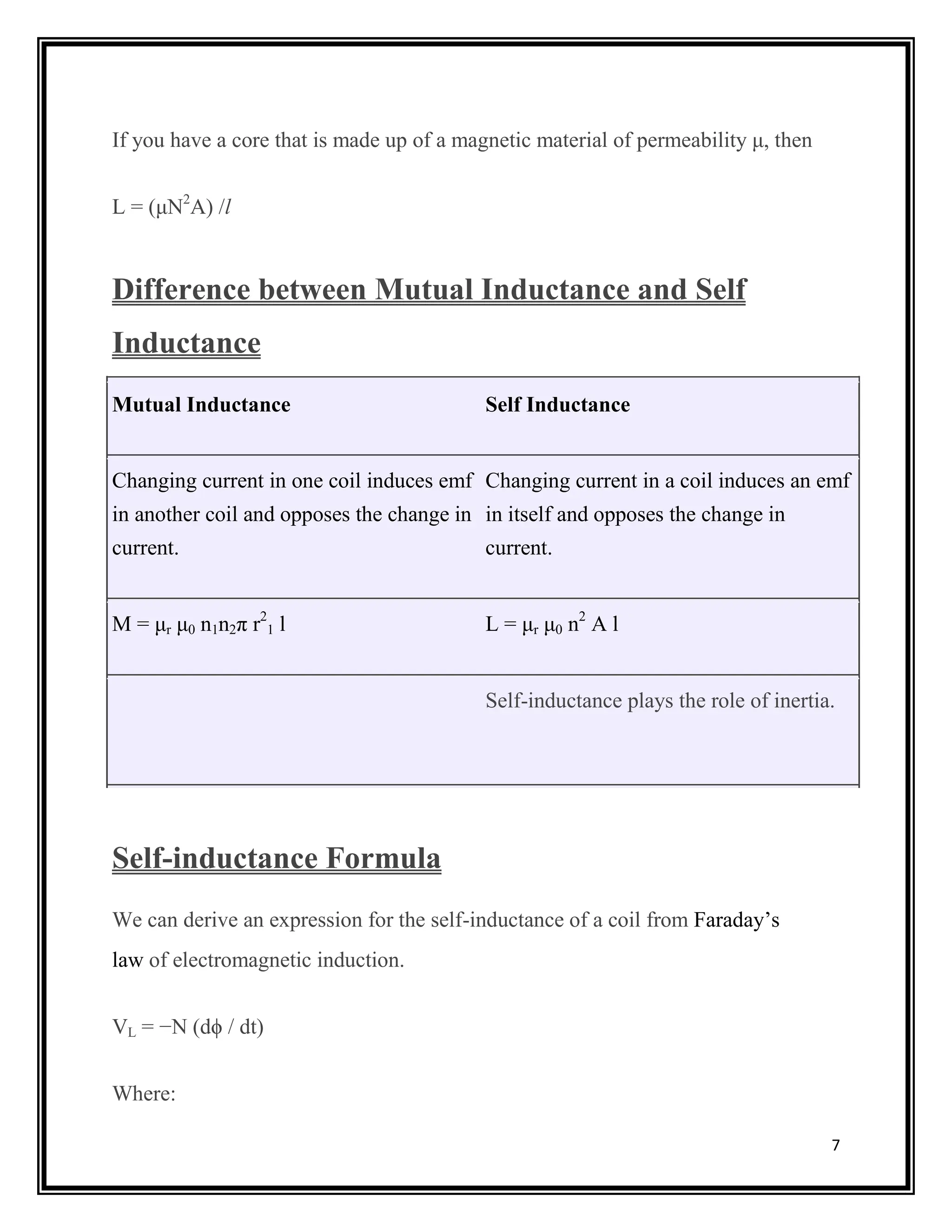7
If you have a core that is made up of a magnetic material of permeability μ, then
L = (μN2
A) /l
Difference between Mutual Inductance and Self
Inductance
Mutual Inductance Self Inductance
Changing current in one coil induces emf
in another coil and opposes the change in
current.
Changing current in a coil induces an emf
in itself and opposes the change in
current.
M = μr μ0 n1n2π r2
1 l L = μr μ0 n2
A l
Self-inductance plays the role of inertia.
Self-inductance Formula
We can derive an expression for the self-inductance of a coil from Faraday’s
law of electromagnetic induction.
VL = −N (dϕ / dt)
Where:
 