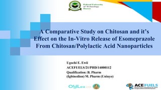 A Comparative Study on Chitosan and it’s
Effect on the In-Vitro Release of Esomeprazole
From Chitosan/Polylactic Acid Nanoparticles
Ugochi E. Ewii
ACEFUELS/21/PHD/14000112
Qualification: B. Pharm
(Igbinedion) M. Pharm (Uniuyo)
 