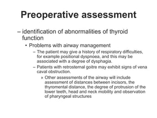 Preoperative assessment
– identification of abnormalities of thyroid
function
• Problems with airway management
– The patient may give a history of respiratory difficulties,
for example positional dyspnoea, and this may be
associated with a degree of dysphagia.
– Patients with retrosternal goitre may exhibit signs of vena
caval obstruction.
» Other assessments of the airway will include
assessment of distances between incisors, the
thyromental distance, the degree of protrusion of the
lower teeth, head and neck mobility and observation
of pharyngeal structures
 